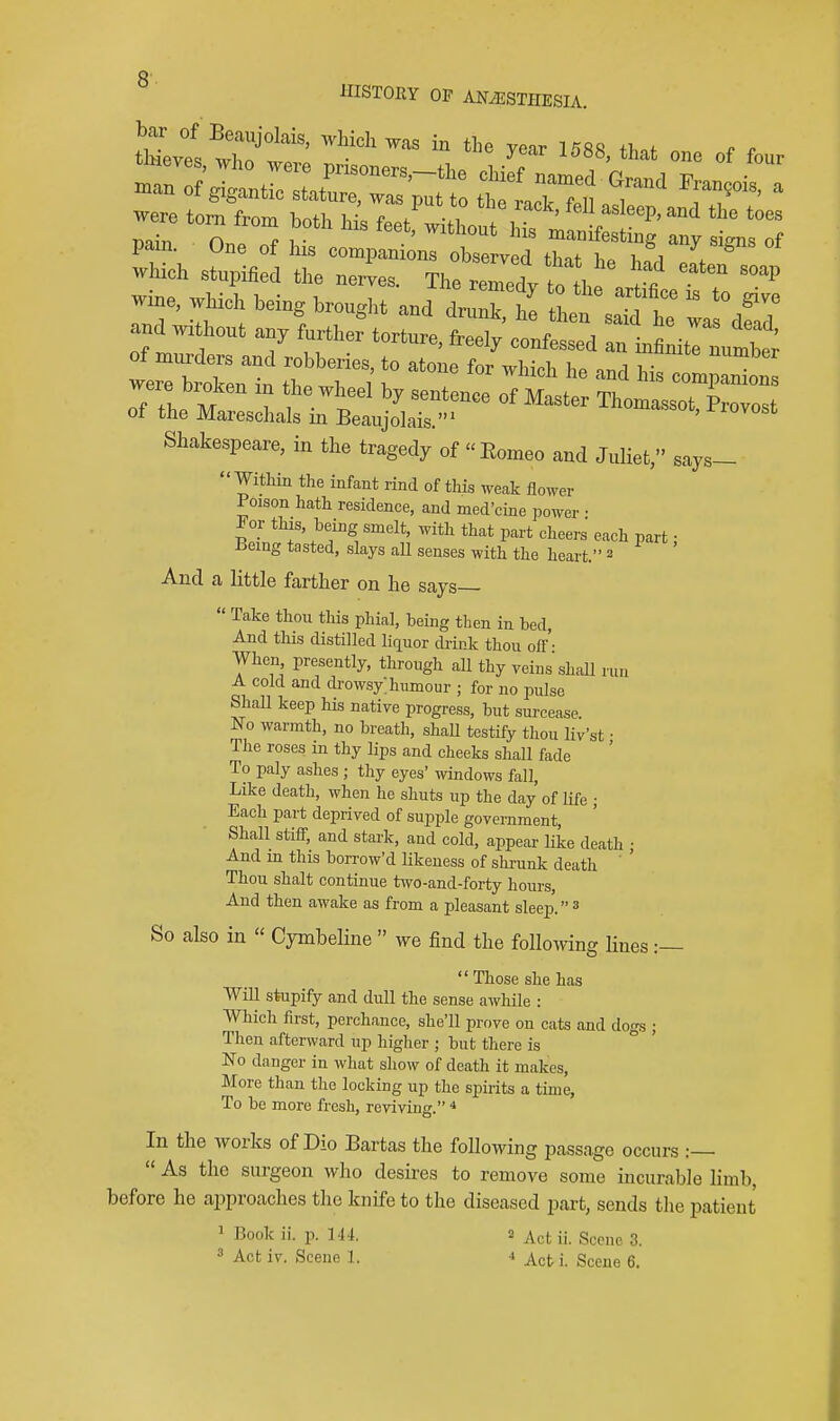 HISTORY OF ANESTHESIA, bar of Beaujolais, which was in the ve-ir 1 ^Rfi fi^of which stupified the nerves. The remedy tolh^ ^ . ''^ wine, which bein, brought and dru^hl 1^saThT ^dfar and without any further torture, freely confessed an infinitrLS; Tent :^t] -'^ his~ «^ Thomassot, Provost Shakespeare, in the tragedy of Eomeo and Juliet, says-  Witliin the infant rind of this weak flower 1 oiaon hath residence, and med'cine power • Fov this, being smelt, with that part cheers each part: Bemg tasted, slays all senses with the heart. 2 And a little farther on he says—  Take thou this phial, being then in bed. And this distilled liquor drink thou off'- When presently, through all thy veins shall run A cold and di'owsy; humour ; for no pulse Shall keep his native progress, but surcease. No warmth, no breath, shaU testify thou liv'st • The roses in thy lips and cheeks shall fade To paly ashes ; thy eyes' windows fall, Like death, when he shuts up the day of life • Each part deprived of supple government. Shall stiff, and stark, and cold, appear like death ; And m this borrow'd Ukeness of shrunk death ' ' Thou shalt continue two-and-forty hours, And then awake as from a pleasant sleep. ^ So also in  Cymbeline  we find the foUomng lines :—  Those she has Will stupify and dull the sense awhile : Which first, perchance, she'll prove on cats and dogs ; Then afterward up higher ; but there is No danger in what show of death it makes. More than the locking up the spirits a time. To be more fresh, reviving. * In the works of Dio Bartas the following passage occurs :—  As the surgeon who desires to remove some incurable limb, before he approaches tlie knife to the diseased part, sends the patient 1 Book ii. p. M4. a ii. Scene 3. » Act iv. Scene 1. * Act i. Scene 6.