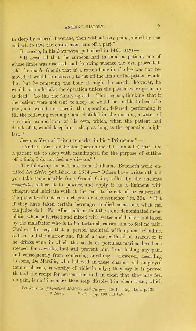 to sleep by an iced beverage, then without any pain, guided by use and art, to save the entire man, cuts off a part.' Boccaccio, in his Decameron, published in 1461, says—  It occurred that the surgeon had in hand a patient, one of whose limbs was diseased, and knowing whence the evil proceeded, told the man's friends that if a rotten bone in the leg was not re- moved, it would be necessary to cut off the limb or the patient would die; but by removing the bone it might be cured ; however, he would not undertake the operation unless the patient were given up as dead. To this the family agreed. The surgeon, thinking that if the patient were not sent to sleep he would be unable to bear the pain, and would not permit the operation, deferred performing it tm the following evening ; and distilled in the morning a water of a certain composition of his own, which, when the patient had drunk of it, would keep him asleep as long as the operation might last.'' Jacques Yver of Poitou remarks, in his  Printemps —  And if I am so delighted (pardon me if I cannot lie) that, like a patient set to sleep with mandragora, for the purpose of cutting off a limb, I do not feel my disease.' The following extracts are from Guillaume Bouchet's work en- titled Les Serees, published in 1554 :— Others have written that if you take some marble from Grand Cairo, called by the ancients memphitis, reduce it to powder, and apply it as a liniment with vinegar, and lubricate with it the part to be cut off or cauterised, the patient will not feel much pain or inconvenience  (p. 39).  But if they have taken certain beverages, replied some one, what can the judge do 1 For Albert affirms that the stone denominated mem- phitis, when pulverised and mixed with water and butter, and taken by the malefactor who is to be tortured, causes him to feel no pain. Cardow also says that a person anointed with opium, celandine, saffron, and the marrow and fat of a man, with oil of lizards, or if he drinks wine in which the seeds of portulsea marina has been steeped for a weeke, that will prevent him from feeling any pain, and consequently from confessing anything. However, according to some, De Marsilis, who believed in these charms, and employed counter-charms, is worthy of ridicule only; they say it is proved that all the recipe for persons tortured, in order that they may feel no pain, is nothing more than soap dissolved in clean water, which ' See Journal of Practical Medicine and Surgery, 1861. Eng. Edn. p. 139. ^ Idem. ' Idem, pp. 139 and 140.