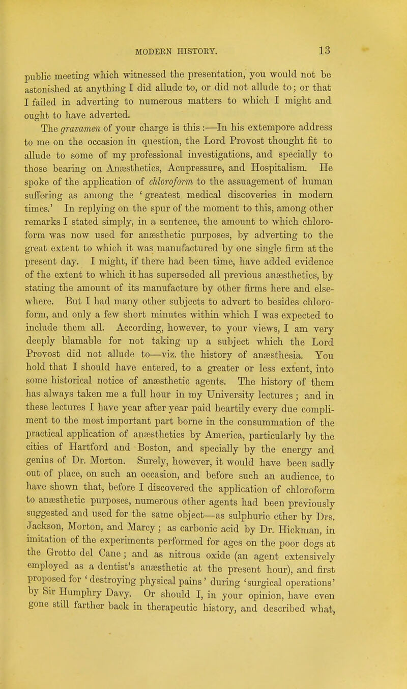 public meeting -wliicli witnessed the presentcation, you would not be astonished at anything I did allude to, or did not allude to; or that I failed in adverting to numerous matters to which I might and ought to have adverted. The gravamen of your charge is this :—In his extempore address to me on the occasion in question, the Lord Provost thought fit to allude to some of my professional investigations, and specially to those bearing on Anesthetics, Acupressure, and Hospitalism. He spoke of the application of chloroform to the assuagement of human suffering as among the ' greatest medical discoveries in modern times.' In replying on the spur of the moment to this, among other remarks I stated simply, in a sentence, the amount to which chloro- form was now used for anjEsthetic purposes, by adverting to the great extent to which it was manufactured by one single firm at the present day. I might, if there had been time, have added evidence of the extent to which it has superseded all previous anaesthetics, by stating the amount of its manufacture by other firms here and else- where. But I had many other subjects to advert to besides chloro- form, and only a few short minutes within which I was expected to include them all. According, however, to your views, I am very deeply blamable for not taking up a subject which the Lord Provost did not allude to—viz. the history of anaesthesia. You hold that I should have entered, to a greater or less extent, into some historical notice of anaesthetic agents. The history of them has always taken me a full hour in my University lectures; and in these lectures I have year after year paid heartily every due compli- ment to the most important part borne in the consummation of the practical application of anajsthetics by America, particularly by the cities of Hartford and Boston, and specially by the energy and genius of Dr. Morton. Surely, however, it would have been sadly out of place, on such an occasion, and before such an audience, to have shown that, before I discovered the application of chloroform to anaesthetic purposes, numerous other agents had been previously suggested and used for the same object—as sulphuric ether by Drs. Jackson, Morton, and Marcy; as carbonic acid by Dr. Hickman, in imitation of the experiments performed for ages on the poor dogs at the Grotto del Cane; and as nitrous oxide (an agent extensively employed as a dentist's anaesthetic at the present hour), and first proposed for ' destroying physical pains ' during 'surgical operations' by Sir Humphry Davy. Or should I, in your opinion, have even gone still farther back in therapeutic history, and described what,