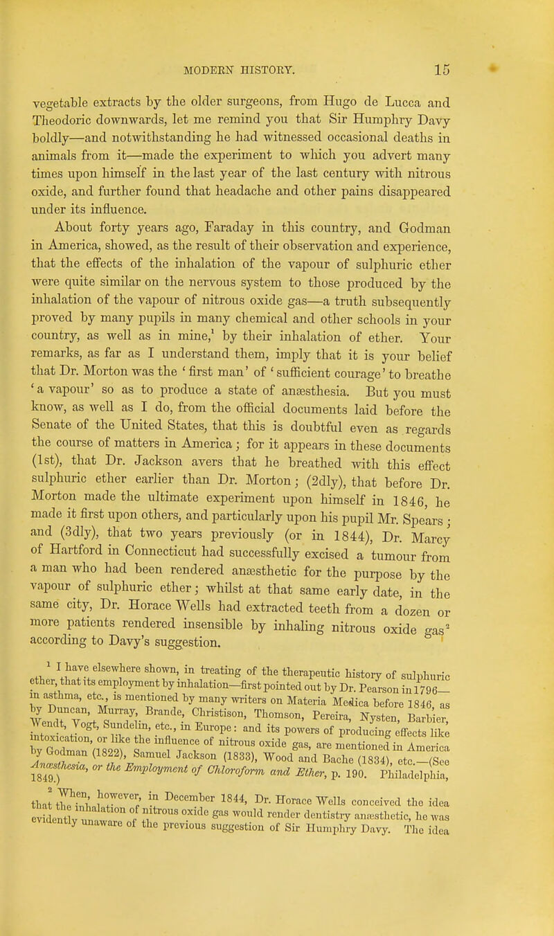 vegetable extracts by the older surgeons, from Hugo de Lucca and Theodoric downwards, let me remind you that Sir Humphry Davy boldly—and notwithstanding he had witnessed occasional deaths in animals from it—made the experiment to which you advert many times upon himself in the last year of the last century with nitrous oxide, and further found that headache and other pains disappeared under its influence. About forty years ago, Faraday in this country, and Godman in America, showed, as the result of their observation and experience, that the effects of the inhalation of the vapour of sulphuric ether were quite similar on the nervous system to those produced by the inhalation of the vapour of nitrous oxide gas—a truth subsequently proved by many pupils in many chemical and other schools in your country, as well as in mine,' by their inhalation of ether. Your remarks, as far as I understand them, imply that it is your belief that Dr. Morton was the ' first man' of ' sufficient courage' to breathe 'a vapour' so as to produce a state of anjBsthesia. But you must know, as well as I do, from the official documents laid before the Senate of the United States, that this is doubtful even as regards the course of matters in America; for it appears in these documents (1st), that Dr. Jackson avers that he breathed with this effect sulphuric ether earlier than Dr. Morton; (2dly), that before Dr. Morton made the ultimate experiment upon himself in 1846 he made it first upon others, and particularly upon his pupil Mr. Spears • and (3dly), that two years previously (or in 1844), Dr. Marcy of Hartford in Connecticut had successfully excised a tumour from a man who had been rendered anajsthetic for the purpose by the vapour of sulphuric ether; whilst at that same early date, in the same city, Dr. Horace Wells had extracted teeth from a dozen or more patients rendered insensible by inhaling nitrous oxide gas' according to Davy's suggestion. ' 1 I liave elsewhere shown, in treating of the therapeutic history of sulphuric ether that its employment by inhalation-first pointed out by Dr. Pearson in 1796- in asthma, etc is mentioned hy many writers on Materia Medica before 1846 as \l^rv'J^7r '^'*''' Ny^ten, Barbie Wendt, Vogt, Sundehn, etc., in Europe: and its powers of producing ffects lUc ^0 Wa^Lf f iT V °' ^'^ ''^ --tionef in America tj Uodman (1822), Samuel Jackson (1833), Wood and Bache (1834) etc -(See ^....W, or iU E^^loy^cnt of CMoroform and Etker, p. A ^.Z^, thattS.fr™; 1844, Dr. Horace Wells conceived the idea eSent v^T. ^^^''^ ^'^^ anaesthetic, he was evidently unaware of the previous suggestion of Sir Humphry Davy. The idea