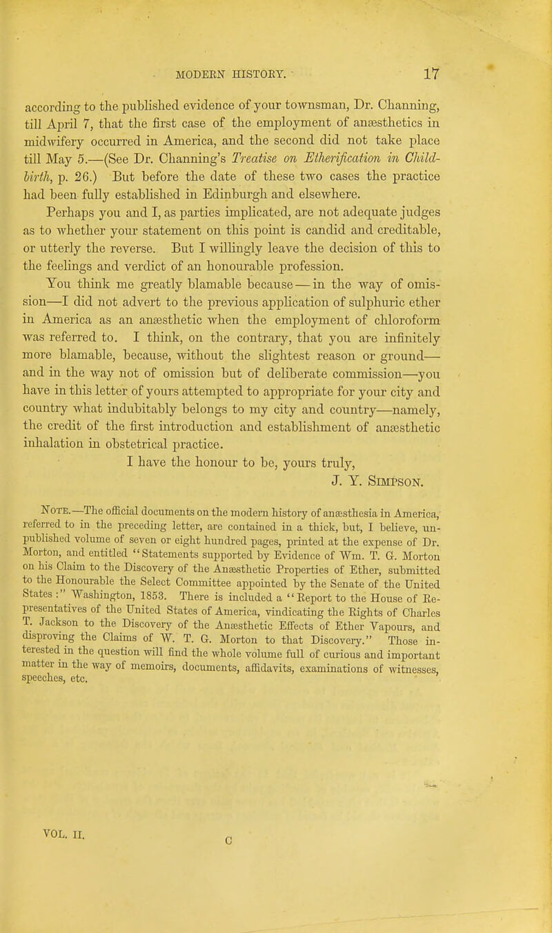 according to the published evidence of your townsman, Dr. Channing, till A23ril 7, that the first case of the employment of anaesthetics in mid\yifery occurred in America, and the second did not take place till May 5.—(See Dr. Channing's Treatise on Etherification in Child- birth, p. 26.) But before the date of these two cases the practice had been fully established in Edinburgh and elsewhere. Perhaps you and I, as parties implicated, are not adequate judges as to whether your statement on this point is candid and creditable, or utterly the reverse. But I willingly leave the decision of this to the feelings and verdict of an honourable profession. You think me greatly blamable because — in the way of omis- sion—I did not advert to the previous application of sulphuric ether in America as an aneesthetic when the employment of chloroform was referred to. I tliink, on the contrary, that you are infinitely more blamable, because, without the slightest reason or ground— and in the way not of omission but of deliberate commission—you have in this letter of yours attempted to appropriate for your city and country what indubitably belongs to my city and country—namely, the credit of the first introduction and establishment of anaesthetic inhalation in obstetrical practice. I have the honour to be, yours truly, J. Y. Simpson. Note.—The official documents on the modem history of anaesthesia in America, referred to in the preceding letter, are contained in a thick, but, I believe, un- published volume of seven or eight hundi-ed pages, printed at the expense of Dr. Morton, and entitled Statements supported by Evidence of Wm. T. G. Morton on his Claim to the Discovery of the Anajsthetic Properties of Ether, submitted to the Honom-able the Select Committee appointed by the Senate of the United States : Washington, 1853. There is included a  Eeport to the House of Ee- presentatives of the United States of America, vindicating the Eights of Charles T. Jackson to the Discovery of the Anaesthetic Effects of Ether Vapours, and disproving the Claims of W. T. G. Morton to that Discovery. Those in- terested in the question wiU find the whole volume full of curious and important matter in the way of memoii's, documents, affidavits, examinations of witnesses, speeches, etc. VOL. II. C