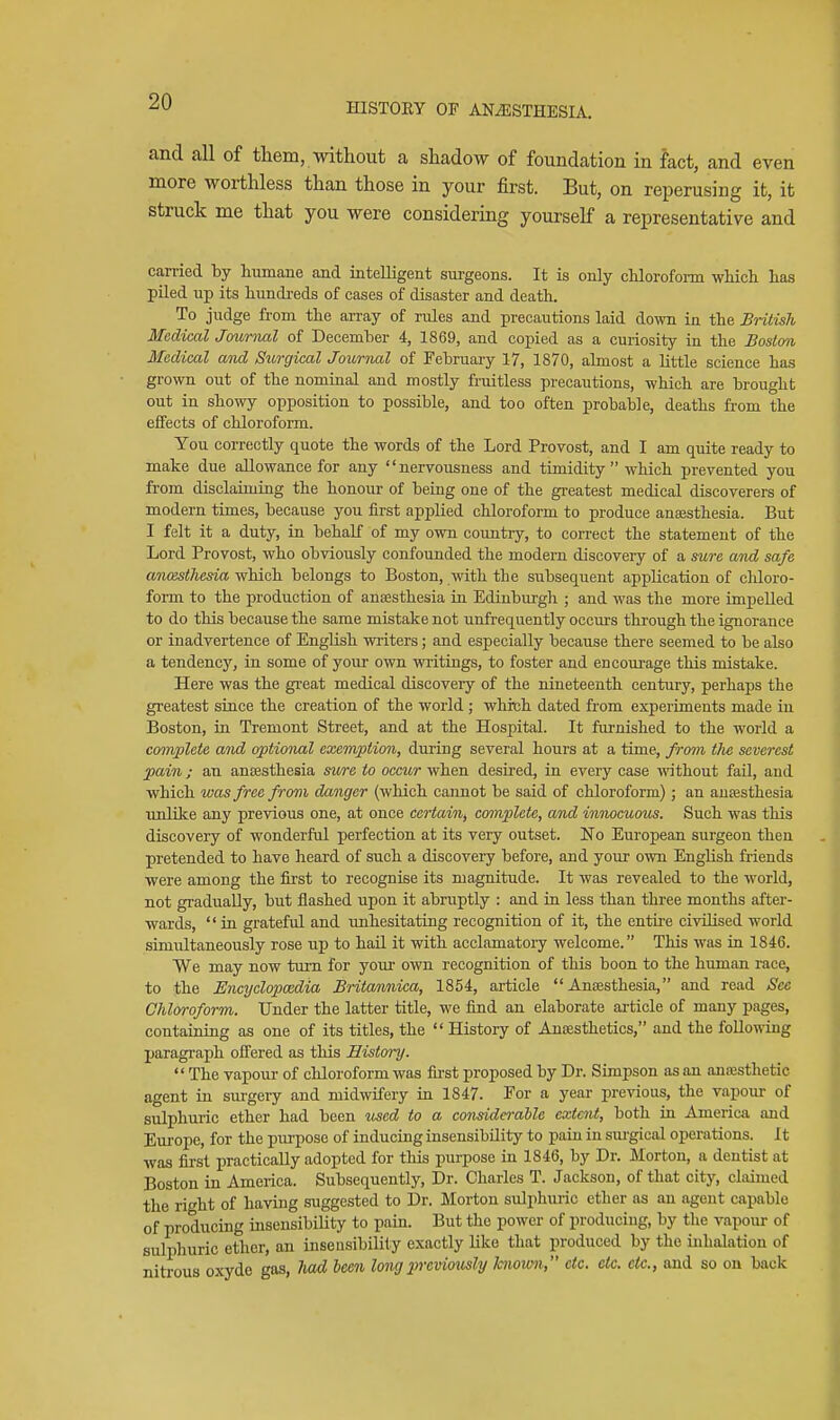 HISTOKY OF ANAESTHESIA. and all of them, without a shadow of foundation in fact, and even more worthless than those in your first. But, on reperusing it, it struck me that you were considering yourself a representative and carried by humane and intelligent surgeons. It is only chlorofonn which has piled up its hundi-eds of cases of disaster and death. To judge from the ai-ray of rules and precautions laid down in the British Medical Journal of December 4, 1869, and copied as a curiosity in the Bostmi Medical and Surgical Journal of February 17, 1870, almost a little science has grown out of the nominal and mostly fniitless precautions, which are brought out in showy opposition to possible, and too often probable, deaths from the effects of chloroform. You correctly quote the words of the Lord Provost, and I am quite ready to make due allowance for any nervousness and timidity which prevented you from disclaiming the honour of being one of the greatest medical discoverers of modern times, because you first applied chloroform to produce anaesthesia. But I felt it a duty, in behalf of my own country, to correct the statement of the Lord Provost, who obviously confounded the modern discovery of a sure and safe an(estliesia which belongs to Boston, with the subsequent application of cliloro- form to the production of anaesthesia in Edinburgh ; and was the more impelled to do this because the same mistake not unfrequently occurs through the ignorance or inadvertence of English writers; and especially because there seemed to be also a tendency, in some of your own writings, to foster and en corn-age this mistake. Here was the great medical discovery of the nineteenth century, perhaps the greatest since the creation of the world ; wMch dated from experiments made in Boston, in Tremont Street, and at the Hospital. It furnished to the world a complete and optional exemption, during several hours at a time, from tlie severest pain J an ansesthesia sure to occur when desired, in every case mthout fail, and which was free from danger (which cannot be said of chloroform) ; an anaesthesia unlike any previous one, at once certain, complete, and innocuous. Such was this discovery of wonderful perfection at its very outset. No European surgeon then pretended to have heard of such a discovery before, and your own English friends ■were among the fia'st to recognise its magnitude. It was revealed to the world, not gradually, but flashed upon it abruptly : and in less than three months after- wards, in grateful and unhesitating recognition of it, the entii'e civilised world simixltaneously rose up to hail it with acclamatory welcome. This was in 1846. We may now turn for yom* own recognition of this boon to the human race, to the Encyclopcedia Britannica, 1854, article  Anesthesia, and read Sec Chloroform. Under the latter title, we find an elaborate ai-ticle of many pages, containing as one of its titles, the  History of Anaesthetics, and the following paragraph offered as this History.  The vapour of chloroform was first proposed by Dr. Simpson as an anassthetic agent in surgery and midwifery in 1847. For a year previous, the vapour of sulphuric ether had been iiscd to a considei-able extent, both in America and Europe, for the purpose of inducing insensibility to pain in siu'gical operations. It was first practically adopted for this purpose in 1846, by Dr. Morton, a dentist at Boston in America. Subsequently, Dr. Charles T. Jackson, of that city, claimed the right of having suggested to Dr. Morton sulphuric ether as an agent capable of producing insensibility to pain. But the power of producing, by the vapour of sulphuric ether, an insensibility exactly like that produced by the inhalation of nitrous oxyde gas, Iwd hcen long previously knomi, etc. etc. etc., and so on back