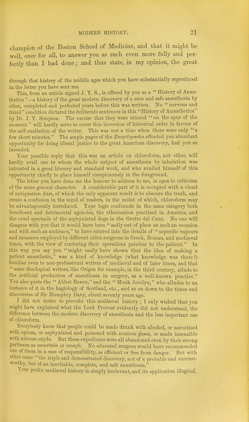 champion of the Boston School of Medicine, and that it might be well, once for all, to answer you as such even more fully and per- fectly than I had done; and thus state, in my opinion, the great through that history of the middle ages which you have suhstantially reproduced in the letter you have sent me. This, from an article signed J. Y. S., is offered by you as a  History of Anaes- thetics —a history of the great modem discovery of a sure and safe antesthesia by ether, completed and perfected years before this was written. No  nervous and timid condition dictated the deliberate sentences in tliis History of Anaesthetics  by Dr. J. Y. Simpson. The excuse that they were uttered  on the spur of the moment  will hardly serve to cover this inversion of historical order in favour of the self-exaltation of the writer. This was not a time when there were only a few short minutes. The ample pages of the Encyclopcedia afforded you abundant opportimity for doing liberal justice to the great American discovery, had you so intended. Your possible reply that this was an article on chloroform, not ether, will hardly avail one to whom the whole subject of anaesthesia by inhalation was intrasted in a gi-eat literary and standard work, and who availed himself of this opportunity chiefly to place himself conspicuously in the foreground. The letter you have done me the honoui- to addi-ess to me, is open to criticism of the same general character. A considerable part of it is occupied with a cloud of antiquarian dust, of which the only apparent result is to obscure the truth, and create a confusion in the mind of readers, in the midst of which, chloroform may be advantageously introduced. Your logic confounds in the same category both beneiicent and detrimental agencies, the etherisation practised in America, and the cruel spectacle of the asphyxiated dogs in the Grotto del Cane. No one will disagree with you that it would have been  sadly out of place on such an occasion and with such an audience, to have entered into the details of  soporific vapours and measures employed by different olden surgeons in Greek, Eoman, and niediteval times, with the view of rendering their operations painless to the patient. In this way you say you '' might easily have shown that the idea of making a patient aniBsthetic, was a kind of knowledge (what knowledge was there?) familiar even to non-professional wi-iters of medieeval and of later times, and that  some theological wi-iters, like Origen for example, in the third centiu-y, allude to the artificial production of anoesthesia in sm-gery, as a well-known practice. You also quote the  Abbot Bower, and the  Monk Jocelyn, who alludes to an instance of it in the hagiology of Scotland, etc., and so on down to the times and discoveries of Sir Humphry Davy, about seventy years ago. I did not desire to provoke this mediaeval histoi-y ; I only wished that you might have explained what the Lord Provost evidently did not understand, the difference between the modern discovery of antesthesia and the less important use of chloroform. Everybody knew that people could be made drunk with alcohol, or narcotised with opium, or asphyxiated and poisoned with noxious gases, or made insensible with nitrous oxyde. But these expedients were aU abandoned even by their strong partisans as uncertain or unsafe. No educated surgeon would have recommended one of them in a case of responsibility, as efficient or free from danger. But with ether came the triple and demonstrated discovery, not of a probable and untrust- worthy, but of an inevitable, complete, and safe anajsthosia. Your prolix medieeval history is simply irrelevant, and its application illogical.