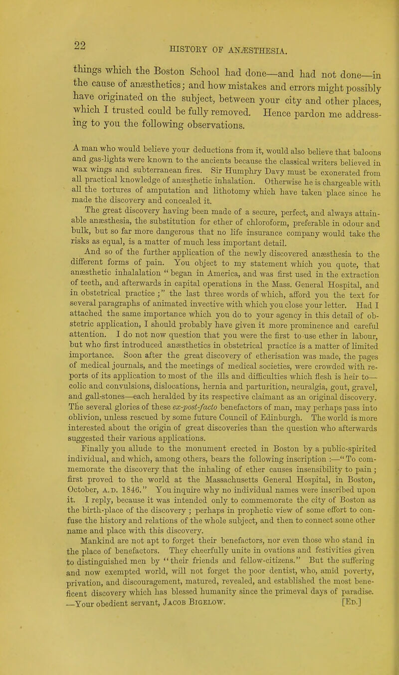 HISTORY OF ANESTHESIA. things which the Boston School had done—and had not done—in the cause of anaesthetics j and how mistakes and errors might possibly have originated on the subject, between your city and other places, which I trusted could be fully removed. Hence pardon me address- ing to you the following observations. A man who would beUeve your deductions from it, would also believe that baloons and gas-lights were known to the ancients because the classical wiiters believed in wax wings and subterranean fires. Sir Humphiy Davy must be exonerated from all practical knowledge of anaistiietic inhalation. Otherwise he is chargeable with all the tortures of amputation and lithotomy which have taken place since he made the discovery and concealed it. The great discovery having been made of a secure, perfect, and always attain- able anaesthesia, the substitution for ether of chloroform, preferable in odour and bulk, but so far more dangerous that no life insurance company would take the risks as equal, is a matter of much less important detail. And so of the fui-ther application of the newly discovered aniesthesia to the different forms of pain. You object to my statement which you quote, that anaesthetic inhalalation  began in America, and was first used in the extraction of teeth, and afterwards in capital operations in the Mass. General Hospital, and in obstetrical practice ; the last three words of which, afford you the text for several paragraphs of animated invective with which you close your letter. Had I attached the same importance which you do to your agency in this detail of ob- stetric application, I should probably have given it more prominence and careful attention. I do not now question that you were the first to use ether in labour, but who first introduced anaesthetics in obstetrical practice is a matter of limited importance. Soon after the great discovery of etherisation was made, the pages of medical journals, and the meetings of medical societies, were crowded with re- ports of its application to most of the ills and difficulties which flesh is heii- to— colic and convulsions, dislocations, hernia and parturition, nem-algia, gout, gravel, and gall-stones—each heralded by its respective claimant as an original discover)'. The several glories of these ex-post-facto benefactors of man, may perhaps pass into oblivion, unless rescued by some future Council of Edinburgh. The world is more interested about the origin of great discoveries than the question who afterwards suggested their various applications. Finally you allude to the monument erected in Boston by a pubHe-spuited individual, and which, among others, bears the following inscription :— To com- memorate the discovery that the inhaling of ether causes insensibility to pain ; first proved to the world at the Massachusetts General Hospital, in Boston, October, A.d. 1846. You inquire why no individual names were inscribed upon it. I reply, because it was intended only to commemorate the city of Boston as the birth-place of the discovery ; perhaps in prophetic view of some effort to con- fuse the liistory and relations of the whole subject, and then to connect some other name and place with this discovery. Mankind arc not apt to forget their benefactors, nor even those who stand in the place of benefactors. They cheerfully unite in ovations and festivities given to distinguished men by their friends and fellow-citizens. But the sufleriug and now exempted world, wiU not forget the poor dentist, who, amid poverty, privation, and discouragement, matured, revealed, and established the most bene- ficent discovery which has blessed humanity since the primeval days of paradise. —Your obedient servant, Jacob Bigelow. [Ed.]