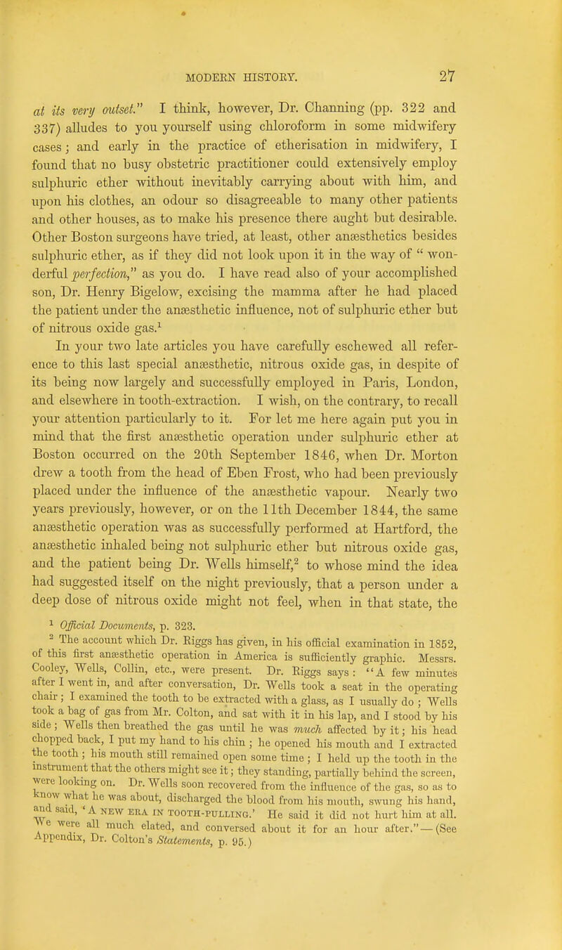 at its very mdset. I think, however, Dr. Channing (pp. 322 and 337) alhides to you yourself using chloroform in some midwifery cases; and early in the practice of etherisation in midwifery, I found that no busy obstetric practitioner could extensively employ sulphuric ether without inevitably carrying about with him, and upon his clothes, an odour so disagreeable to many other patients and other houses, as to make his presence there aught but desirable. Other Boston surgeons have tried, at least, other anaesthetics besides sulphuric ether, as if they did not look upon it in the way of  yron- A&vivl perfection as you do. I have read also of your accomplished son, Dr. Henry Bigelow, excising the mamma after he had placed the patient under the anaesthetic influence, not of sulphuric ether but of nitrous oxide gas.^ In your two late articles you have carefully eschewed all refer- ence to this last special ansesthetic, nitrous oxide gas, in despite of its being now largely and successfully employed in Paris, London, and elsewhere in tooth-extraction. I Avish, on the contrary, to recall your attention particularly to it. For let me here again put you in mind that the first ana3sthetic operation under sulphuric ether at Boston occurred on the 20th September 1846, when Dr. Morton drew a tooth from the head of Eben Frost, who had been previously placed under the influence of the anajsthetic vapour. Nearly two years previously, however, or on the 11th December 1844, the same anaesthetic operation was as successfully performed at Hartford, the anaesthetic inhaled being not sulphuric ether but nitrous oxide gas, and the patient being Dr. Wells himself,^ to whose mind the idea had suggested itself on the night previously, that a person under a deep dose of nitrous oxide might not feel, when in that state, the 1 Official Documents, p. 323. - The account which Dr. Riggs has given, in his official examination in 1852, of this first antEsthetic operation in America is sufficiently graphic. Messrs. Cooley, WeUs, Collin, etc., were present. Dr. Riggs says: A few minutes after I went in, and after conversation, Dr. WeUs took a seat in the operating chair ; I examined the tooth to be exti'acted with a glass, as I usuaUy do ; Wells took a bag of gas from Mr. Colton, and sat with it in his lap, and I stood by his side; Wells then breathed the gas until he was much affected by it; his head chopped back, I put my hand to his chin ; lie opened his mouth and I extracted the tooth ; his mouth stUl remained open some time ; I held up the tooth in the mstrument that the others might see it; they standing, partially behind the screen, were lookmg on. Dr. Wells soon recovered from the influence of the gas, so as to know what he was about, discharged the blood from his mouth, swung his hand, and said, ' A new era in tooth-pulling.' He said it did not hurt him at all. We were all much elated, and conversed about it for an hour after.—(See Appendix, Dr. Colton's Stalemenis, p. 95.)