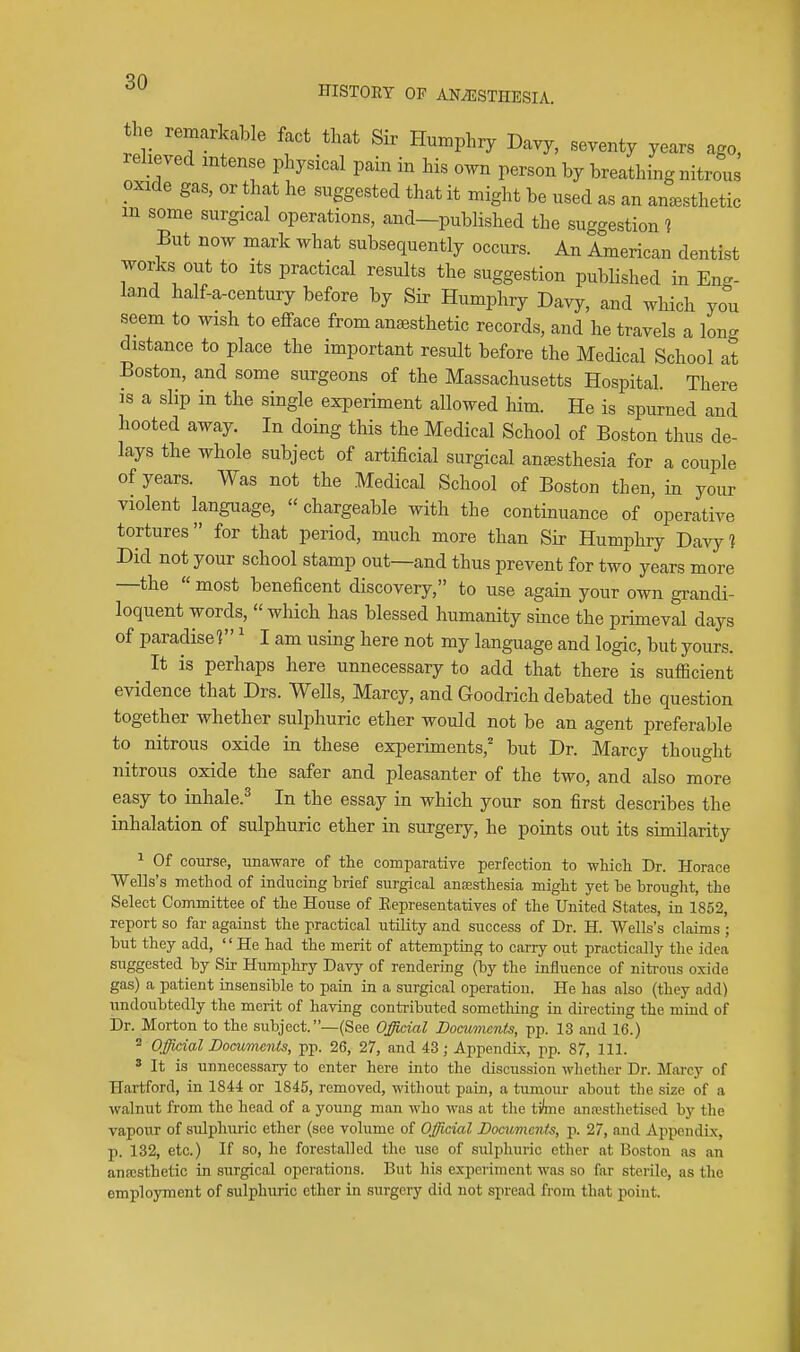 ^0 HISTORY OF ANAESTHESIA. the remarkable fact that Sir Humphry Davy, seventy years ago, relieved intense physical pain in his own person by breathing nitrous oxide gas, or that he suggested that it might be used as an anaesthetic m some surgical operations, and—published the suggestion ? But now mark what subsequently occurs. An American dentist works out to its practical results the suggestion published in Eng- land half-a-century before by Sir Humphry Davy, and which you seem to wish to efface from anaesthetic records, and he travels a long distance to place the important result before the Medical School at Boston, and some surgeons of the Massachusetts Hospital. There IS a slip in the single experiment allowed him. He is spurned and hooted away. In doing this the Medical School of Boston thus de- lays the whole subject of artificial surgical antesthesia for a couple of years. Was not the Medical School of Boston then, in your violent language,  chargeable with the continuance of operative tortures for that period, much more than Sir Humphry Davy? Did not your school stamp out—and thus prevent for two years more —the  most beneficent discovery, to use again your own grandi- loquent words, which has blessed humanity since the primeval days of paradise?' I am using here not my language and logic, but yours. It is perhaps here unnecessary to add that there is sufficient evidence that Drs. Wells, Marcy, and Goodrich debated the question together whether sulphuric ether would not be an agent preferable to nitrous oxide in these experiments,'' but Dr. Marcy thought nitrous oxide the safer and pleasanter of the two, and also more easy to inhale.^ In the essay in which your son first describes the inhalation of sulphuric ether in surgery, he points out its similarity ^ Of course, unaware of the comparative perfection to wliicli Dr. Horace Wells's method of inducing brief surgical anoesthesia might yet be brought, the Select Committee of the House of Eepresentatives of the United States, in 1852, report so far against the practical utility and success of Dr. H. Wells's claims ; but they add, He had the merit of attempting to carry out practically the idea suggested by Sir Humphry Davy of rendering (by the influence of nitrous oxide gas) a patient insensible to pain in a surgical operation. He has also (they add) undoubtedly the merit of having conti-ibuted something in directing the mind of Dr. Morton to the subject. —(See OJ/icial Documents, pp. 13 and 16.) 2 Official Documents, pp. 26, 27, and 43 ; Appendix, pp. 87, 111. ' It is unnecessary to enter here into the discussion wlictlicr Dr. Marcy of Hartford, in 1844 or 1845, removed, without pain, a tumour about the size of a walnut from the head of a young man who was at the ti(me anajsthetised by the vapour of sulphiiric ether (see volume of Official Documents, p. 27, and Appendix, p. 132, etc.) If so, he forestalled the use of sulphuric etlier at Boston as an anajsthetic in surgical operations. But his experiment was so far sterile, as tlie employment of sulphuric ether in surgery did not spread from that point.