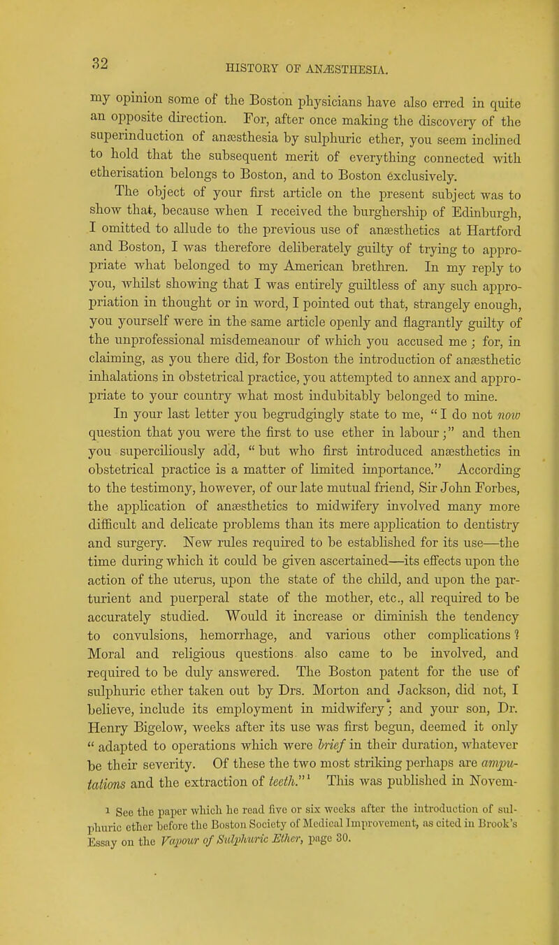 my opinion some of the Boston physicians have also erred in quite an opposite direction. For, after once making the discovery of the superinduction of anajsthesia by sulphuric ether, you seem inclined to hold that the subsequent merit of everything connected with etherisation belongs to Boston, and to Boston exclusively. The object of your first article on the present subject was to show that, because when I received the burghership of Edinburgh, I omitted to allude to the previous use of ansesthetics at Hartford and Boston, I was therefore deliberately guilty of trying to appro- priate what belonged to my American bretliren. In my reply to you, whilst showing that I was entirely guiltless of any such appro- priation in thought or in word, I pointed out that, strangely enough, you yourself were in the same article openly and flagrantly guilty of the unprofessional misdemeanour of which you accused me ; for, in claiming, as you there did, for Boston the introduction of anaesthetic inhalations in obstetrical practice, you attempted to annex and appro- priate to your country what most indubitably belonged to mine. In your last letter you begrudgingly state to me,  I do not noio question that you were the first to use ether in labour; and then you superciliously add,  but who first introduced ansesthetics in obstetrical practice is a matter of limited importance. According to the testimony, however, of our late mutual friend. Sir John Forbes, the application of ansesthetics to midwifery involved many more difficult and delicate problems than its mere application to dentistry and surgery. New rules required to be established for its use—the time during which it could be given ascertained—its effects upon the action of the uterus, upon the state of the child, and upon the par- turient and puerperal state of the mother, etc., all required to be accurately studied. Would it increase or diminish the tendency to convulsions, hemorrhage, and various other complications % Moral and religious questions also came to be involved, and required to be duly answered. The Boston patent for the use of sulphuric ether taken out by Drs. Morton and Jackson, did not, I believe, include its employment in midwifery; and your son, Dr. Henry Bigelow, weeks after its use was first begun, deemed it only  adapted to oj)erations which were hief in their duration, whatever be their severity. Of these the two most striking perhaps are ampu- tations and the extraction of teeth.' This was published in Novem- 1 See tlie paper wticli lio read five or six weeks after the introduction of sul- pliuric ether before the Boston Society of Medical Improvement, as cited in Brook's Essay on the Vapour of Sulplmric Ether, page 30.