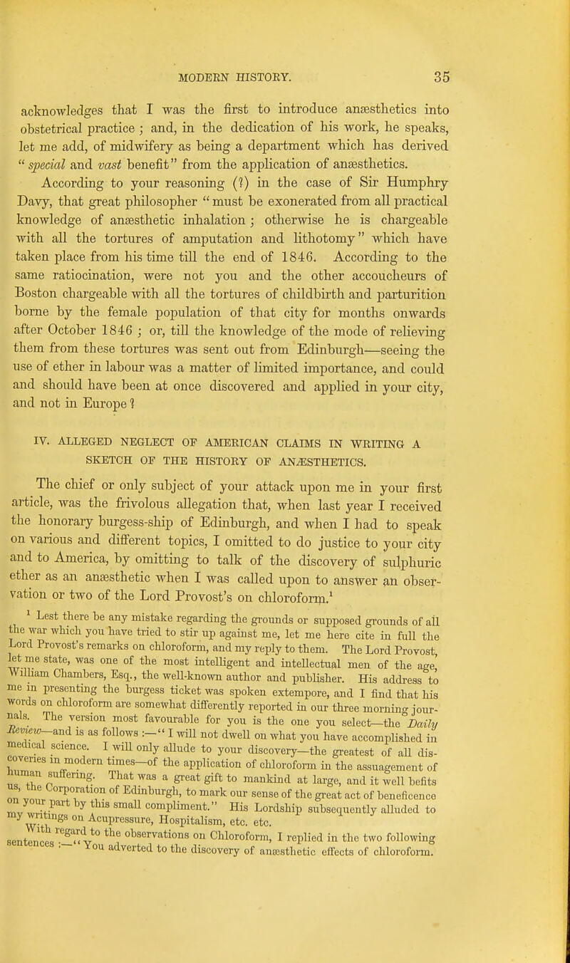 acknowledges that I was the first to introduce anaesthetics into obstetrical practice ; and, in the dedication of his work, he speaks, let me add, of midwifery as being a department which has derived special and vast benefit from the application of anaesthetics. According to your reasoning (?) in the case of Sir Humphry Davy, that great philosopher  must be exonerated from all practical knowledge of anaesthetic inhalation; otherwise he is chargeable with all the tortures of amputation and lithotomy which have taken place from his time till the end of 1846. According to the same ratiocination, were not you and the other accoucheurs of Boston chargeable with all the tortures of childbirth and parturition borne by the female population of that city for months onwards after October 1846 ; or, till the knowledge of the mode of relieving them from these tortures was sent out from Edinburgh—seeing the use of ether in labour was a matter of limited importance, and could and should have been at once discovered and applied in your city, and not in Europe ? IV. ALLEGED NEGLECT OP AMERICAN CLAIMS IN WRITING A SKETCH OF THE HISTORY OF ANESTHETICS. The chief or only subject of your attack upon me in your first article, was the frivolous allegation that, when last year I received the honorary burgess-ship of Edinburgh, and when I had to speak on various and difierent topics, I omitted to do justice to your city and to America, by omitting to talk of the discovery of sulphuric ether as an anaesthetic when I was called upon to answer an obser- vation or two of the Lord Provost's on chloroform.' 1 Lest there be any mistake regarding the gi-ounds or supposed gi-ounds of all the war which you have tried to stir up against me, let me here cite in fuU the Lord Provost's remarks on chloroform, and my reply to them. The Lord Provost let me state, was one of the most intelligent and inteUectual men of the age' William Chambers, Esq., the weU-known author and publisher. His address to me m presenting the burgess ticket was spoken extempore, and I find that his words on chloroform are somewhat differently reported in our three mornina jour- nals. The version most favourable for you is the one you select-the^Z^aiYv ifeme2«-and is as follows :- I will not dwell on what you have accomplished in medical science. I wiU only aUude to your discovery-the greatest of aU dis- coveries in modern times-of the application of chlorofoi-m in the assuagement of human sufTenng. That was a great gift to mankind at large, and it well befits on It. I T. ^^^^'^'•g^'' to ma^-k our sense of the great act of beneficence ™v wl-^ ^ 1 ' compliment. His Lordship subsecLUcntly alluded to my wntmgs on Acupressure, HospitaUsm, etc. etc. sentences'S'<V° Chloroform, I replied in the two following 3f ou adverted to the discovery of anaesthetic effects of chloroform.