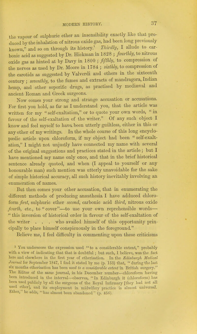the Vcapour of sulphuric ether an insensibility exactly like that pro- duced by the inlaalation of nitrous oxide gas, had been long previously known, and so on through its history/ Thirdly, I aUude to car- bonic acid as suggested by Dr. Hickman in 1828 3 fourthly, to nitrous oxide gas as hinted at by Davy in 1800 ; fifthly, to compression of the nerves as used by Dr. Moore in 1784 ; sixthly, to compression of the carotids as suggested by Valverdi and others in the sixteenth century ; seventhly, to the fumes and extracts of mandragora, Indian hemp, and other soporific drugs, as practised by mediaeval and ancient Eoman and Greek surgeons. Now comes your strong and strange accusation or accusations. For first you hold, as far as I understand you, that the article was written for my self-exaltation, or to quote your own words,  in favour of the self-exaltation of the writer. Of any such object I know and feel myself to hava been utterly guiltless, either in this or any other of my writings. In the whole course of this long encyclo- ptedic article upon chloroform, if my object had been  self-exalt- ation, I might not unjustly have connected my name vdth several of the original suggestions and practices stated in the article; but I have mentioned my name only once, and that in the brief historical sentence already quoted, and when (I appeal to yourself or any honourable man) such mention was utterly unavoidable for the sake of simple historical accuracy, aU such history inevitably involving an enumeration of names. But then comes your other accusation, that in enumerating the different methods of producing anaesthesia I have adduced chloro- form _y}?-s^, sulphuric ether second, carbonic acid third, nitrous oxide fourth, etc., to  cover—to use your own reprehensible words—  this inversion of historical order in favour of the self-exaltation of the writer . . . who availed himself of this opportunity prin- cipally to place himself conspicuously in the foreground. Believe me, I feel difficulty in commenting upon these criticisms ^ You underscore the expression used to a consideraMe extent, probably witli a view of indicating that that is doubtful; but such, I believe, was the fact here and elsewhere in the firat year of etherisation. In the JSdinburgh Medical Jmirnal for September 1847, 1 find it stated by me (p. 153) that,  dm-ing the last six months etherisation has been used to a considerable extent in British surgery. The Editor of the same journal, in his December nmuber—cliloroform having been introduced in the interval—observes, In Edinburgh it (chloroform) has been used publicly by all the surgeons of the Koyal Infirmary [they had not all used ether], and its employment in midwifery piactice is almost universal. Ether, he adds, has almost boon abaudoncd (p. 450).