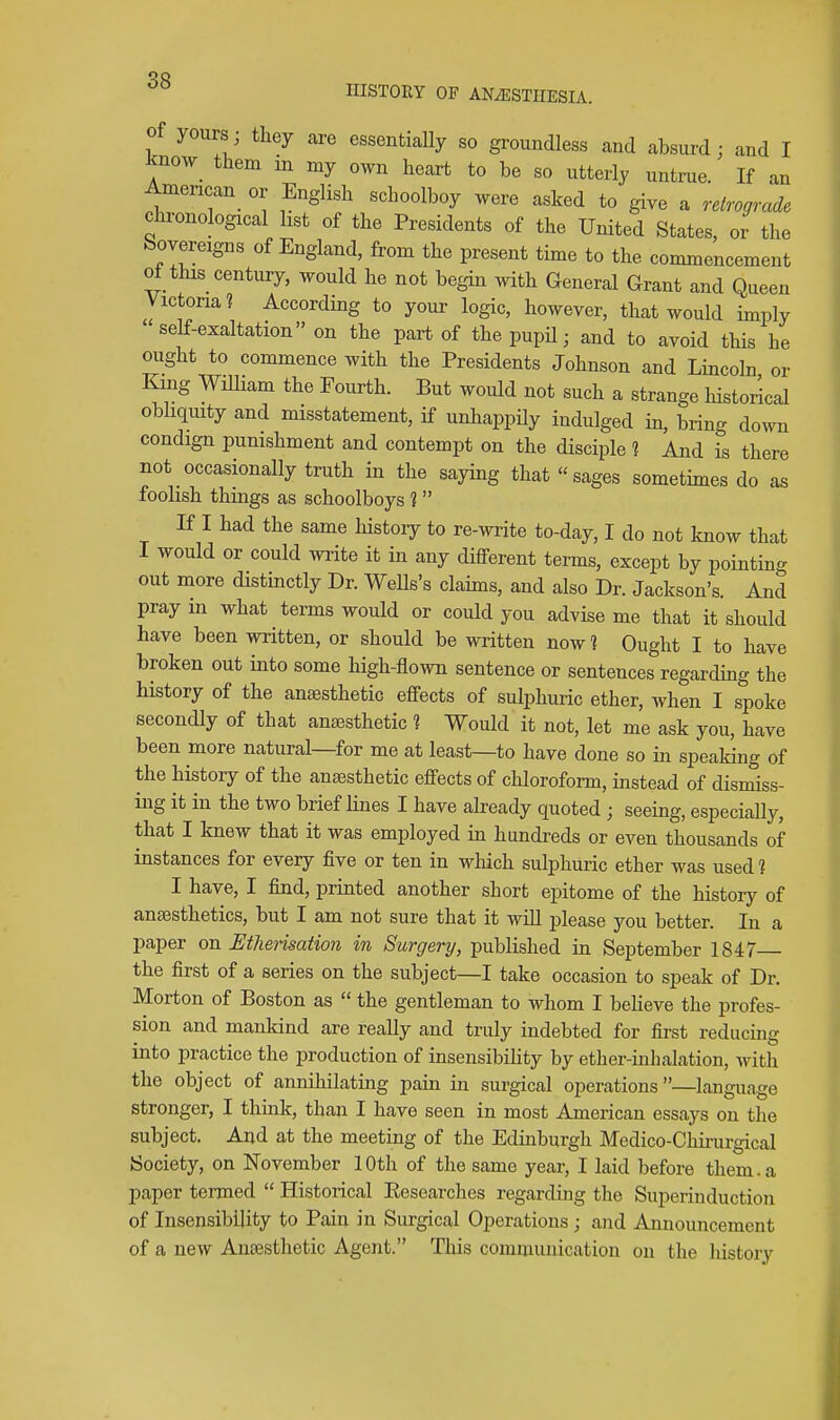 of yours; they are essentially so groundless and absurd; and I know^ them m my own heart to be so utterly untrue If an American^ or English schoolboy were asked to give a relrograde chronological list of the Presidents of the United States, or the Sovereigns of England, from the present time to the commencement ot this_ century, would he not begin with General Grant and Queen Victona? According to your logic, however, that would imply self-exaltation on the part of the pupU; and to avoid this he ought to commence with the Presidents Johnson and Lincoln or King WiUiam the Fourth. But would not such a strange historical obhquity and misstatement, if unhappily indulged in, bring down condign punishment and contempt on the disciple ] And is there not occasionally truth in the saying that sages sometimes do as foolish things as schoolboys 1 If I had the same liistoiy to re-write to-day, I do not know that I would or could write it in any different terms, except by pointin- out more distinctly Dr. Wells's claims, and also Dr. Jackson's. And pray in what terms would or could you advise me that it should have been written, or should be written now 1 Ought I to have broken out into some high-flown sentence or sentences regarding the history of the anjesthetic effects of sulphuric ether, when I spoke secondly of that anaesthetic ? Would it not, let me ask you, have been more natural—for me at least—to have done so in speaking of the history of the anaesthetic eff^ects of chloroform, instead of dismiss- ing it in the two brief lines I have already quoted ; seeing, especially, that I knew that it was employed in hundreds or even thousands of instances for every five or ten in which sulphuric ether was used 1 I have, I find, printed another short epitome of the history of anaesthetics, but I am not sure that it will please you better. In a paper on Etherisation in Surgery, published in September 1847 the first of a series on the subject—I take occasion to speak of Dr. Morton of Boston as  the gentleman to whom I beheve the profes- sion and mankind are really and truly indebted for first reducing into practice the production of insensibihty by ether-inhalation, with the object of annihilating pain in surgical operations —language stronger, I think, than I have seen in most American essays on the subject. And at the meeting of the Edinburgh Medico-Chirurgical Society, on November 10th of the same year, I laid before them, a paper termed  Historical Eesearches regarding the Superinduction of Insensibility to Pain in Surgical Operations; and Announcement of a new Antesthetic Agent. This communication on the history