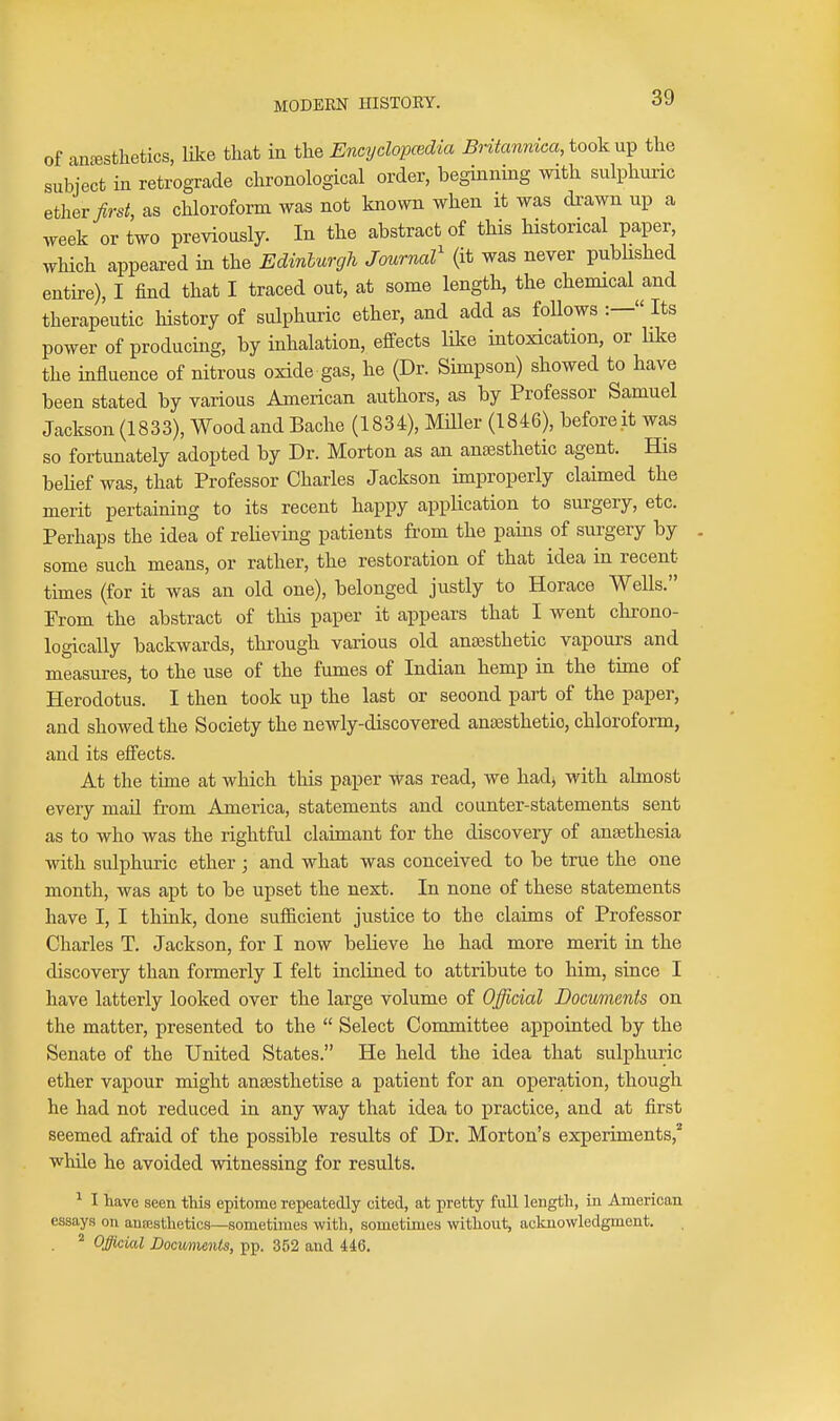 of an^sfclietics, lUce that in the Encydopcedia Britannica, took ni^ the subject in retrograde chronological order, beginning with sulphuric ether >s^, as chloroform was not known when it was di-awn up a week or two previously. In the abstract of this historical paper, which appeared in the Edmlurgh Journal' (it was never published entire), I find that I traced out, at some length, the chemical and therapeutic history of sulphuric ether, and add as follows :— Its power of producing, by inhalation, effects lilce intoxication, or like the influence of nitrous oxide gas, he (Dr. Simpson) showed to have been stated by various American authors, as by Professor Samuel Jackson (1833), Wood and Bache (1834), Miller (1846), before it was so fortunately adopted by Dr. Morton as an anajsthetic agent. His beUef was, that Professor Charles Jackson improperly claimed the merit pertaining to its recent happy application to surgery, etc. Perhaps the idea of relieving patients from the pains of surgery by some such means, or rather, the restoration of that idea in recent times (for it was an old one), belonged justly to Horace Wells. Prom the abstract of this paper it appears that I went chrono- logically backwards, through various old anajsthetic vapours and measures, to the use of the fumes of Indian hemp in the time of Herodotus. I then took up the last or second part of the paper, and showed the Society the newly-discovered ansesthetio, chloroform, and its effects. At the time at which this paper was read, we hadj with almost every mail from America, statements and counter-statements sent as to who was the rightful claimant for the discovery of ansethesia with sulphuric ether; and what was conceived to be true the one month, was apt to be upset the next. In none of these statements have I, I think, done sufiicient justice to the claims of Professor Charles T. Jackson, for I now believe he had more merit in the discovery than formerly I felt inclined to attribute to him, since I have latterly looked over the large volume of Official Documents on the matter, presented to the  Select Committee appointed by the Senate of the United States. He held the idea that sulphuric ether vapour might ansesthetise a patient for an operation, though he had not reduced in any way that idea to practice, and at first seemed afraid of the possible results of Dr. Morton's experiments,'* while he avoided witnessing for results. ^ I have seen this epitome repeatedly cited, at pretty full length, in American essays on auEesthetics—sometimes with, sometimes without, acknowledgment. ^ Official Locmients, pp. 352 and 446.