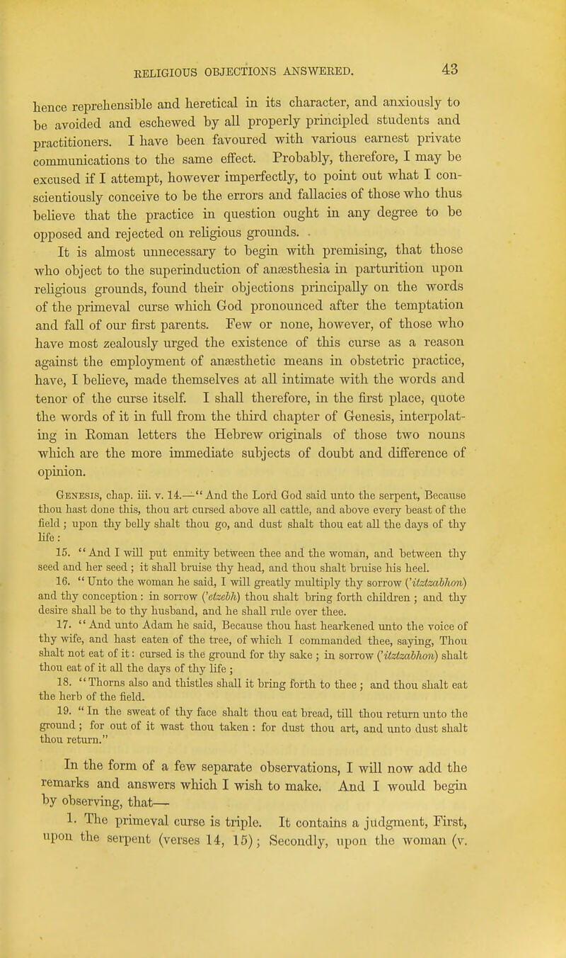 hence reprehensible and heretical in its character, and anxiously to be avoided and eschewed by all properly principled students and practitioners. I have been favoured with various earnest private communications to the same effect. Probably, therefore, I may be excused if I attempt, however imperfectly, to point out what I con- scientiously conceive to be the errors and fallacies of those who thus believe that the practice in question ought in any degree to be opposed and rejected on religious grounds. . It is almost unnecessary to begin with premising, that those who object to the superinduction of anaesthesia in parturition upon religious grounds, found their objections principally on the words of the primeval curse which God pronounced after the temptation and fall of our first parents. Few or none, however, of those who have most zealously urged the existence of this curse as a reason against the employment of anaesthetic means in obstetric practice, have, I believe, made themselves at aU intimate with the words and tenor of the curse itself I shall therefore, in the first place, quote the words of it in full from the third chapter of Genesis, interpolat- ing in Eoman letters the Hebrew originals of those two nouns which are the more immediate subjects of doubt and difference of opiuion. Genesis, chap. iii. v. 14.— And the Lord God s&id unto the serpent, Becanse thou hast done tliis, thou art cursed above all cattle, and above every beast of the field ; upon thy belly shalt thou go, and dust shalt thou eat all the days of thy life: 15. And I will put enmity between thee and the woman, and between thy seed and her seed ; it shall bruise thy head, and thou shalt braise his heel. 16.  Unto the woman he said, I will greatly multiply thy sorrow ('itztmbhon) and thy conception : ia sorrow {'efzehh) thou shalt bring forth childi-en ; and thy desire shall be to thy husband, and he shall nile over thee. 17.  And \uito Adam he said, Because thou hast hearkened unto the voice of thy wife, and hast eaten of the tree, of which I commanded thee, sajning. Thou shalt not eat of it: cursed is the groiiud for thy sake ; in sorrow ('itzlzabhon) shalt thou eat of it all the days of thy life ; 18. Thorns also and thistles shall it bring forth to thee ; and thou shalt eat the herb of the field. 19.  In the sweat of thy face shalt thou eat bread, till thou return unto the ground; for out of it wast thou taken : for dust thou art, and unto dust shalt thou retiirn. In the form of a few separate observations, I will now add the remarks and answers which I wish to make. And I would begin by observing, that— 1. The primeval curse is triple. It contains a judgment. First, upon the serpent (verses 14, 16); Secondly, upon the woman (v.