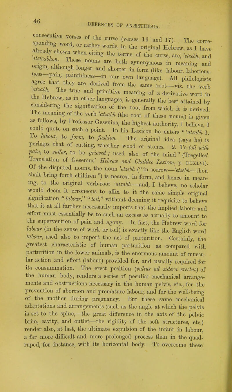 DEFENCES OF ANAESTHESIA. ZoXZ T '^'.'^ ^^^ ^™ The coxre- leadv ' 7 ^^^1 Hebrew, as I have o!S :T ^'^^ synonyznous in meaning and ongm, aMougli longer and shorter in form (like labour, laborious- lZ ~r'^\r ^^^mo). AU philologists ZZl 7 f^^^^ root-vi. the ^rb atzabh The tnie and primitive meaning of a derivative word in the Hebrew, as m other languages, is generally the best attained by considenng the signification of the root from which it is derived The meaning of the verb 'atmhh (the root of these nouns) is given as follows, by Professor Gesenius, the highest authority, I believe I could quote on such a point. In his Lexicon he enters  'atmbhl io labour, to form, to fashion. The original idea (says he) is perhaps that of cutting, whether wood or stones. 2. To toil with pam, to suffer, to be grieved; used also of the mind  (Tregelles' Translation of Gesenius' Hebrew and Ghaldee Lexicon, p. dcxlvi). Of the disputed nouns, the noun 'etzebh (in sorrow—'eteeS/i—thou Shalt bring foriih chUdren ) is nearest in form, and hence in mean- ing, to the original verb-root 'atzabh—I believe, no scholar would deem it erroneous to affix to it the same simple original signification labour;' toil, without deeming it requisite to believe that it at all farther necessarily imports that the implied labour and effort must essentially be to such an excess as actually to amount to the supervention of pain and agony. In fact, the Hebrew word for labour (in the sense of work or toil) is exactly like the English word labour, used also to import the act of parturition. Certainly, the greatest characteristic of human parturition as compared with parturition in the lower animals, is the enormous amount of muscu- lar action and efiort (labour) provided for, and usually required for its consummation. The erect position {mltus ad sidera eredus) of the human body, renders a series of peculiar mechanical arrange- ments and obstructions necessary in the human pelvis, etc., for the prevention of abortion and premature labour, and for the well-being of the mother during pregnancy. But these same mechanical adaptations and arrangements (such as the angle at which the pelvis is set to the spine,—^the great difference in the axis of the pelvic brim, cavity, and outlet—the rigidity of the soft structures, etc.) render also, at last, the ultimate expulsion of the infant in labour, a far more difficult and more prolonged process than in the quad- ruped, for instance, with its horizontal body. To overcome these