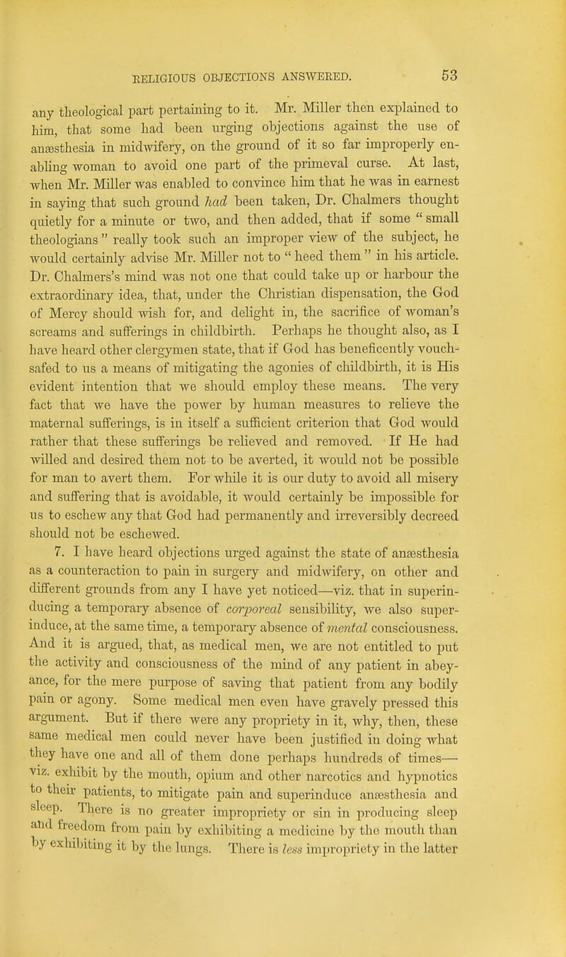 any theological part pertaining to it. Mr. Miller then exi^lained to him, that some had been urging objections against the use of anaesthesia in midwifery, on the ground of it so far improperly en- abling woman to avoid one part of the primeval curse. At last, when Mr. Miller was enabled to convince him that he was in earnest in saying that such ground had been taken, Dr. Chalmers thought quietly for a minute or two, and then added, that if some  small theologians  really took such an improper view of the subject, he would certainly advise Mr. Miller not to  heed them  in his article. Dr. Chalmers's mind was not one that could take up or harbour the extraordinary idea, that, under the Christian dispensation, the God of Mercy should wish for, and delight in, the sacrifice of woman's screams and sufferings in childbirth. Perhaps he thought also, as I have heard other clergymen state, that if God has beneficently vouch- safed to us a means of mitigating the agonies of childbirth, it is His evident intention that we should employ these means. The very fact that we have the power by human measures to relieve the maternal sufierings, is in itself a sufficient criterion that God would rather that these sufferings be relieved and removed. If He had willed and desired them not to be averted, it would not be possible for man to avert them. For while it is our duty to avoid all misery and suffering that is avoidable, it would certainly be impossible for us to eschew any that God had permanently and irreversibly decreed should not be eschewed. 7. I have heard objections urged against the state of anaesthesia as a counteraction to pain in surgery and midwifery, on other and different grounds from any I have yet noticed—viz. that in superin- ducing a temporary absence of corporeal sensibility, we also super- induce, at the same time, a temporary absence oi mental consciousness. And it is argued, that, as medical men, we are not entitled to put the activity and consciousness of the mind of any patient in abey- ance, for the mere purpose of saving that patient from any bodily pain or agony. Some medical men even have gravely pressed this argument. But if there were any propriety in it, why, then, these same medical men could never have been justified in doing what they have one and all of them done perhaps hundreds of times— VIZ. exhibit by the mouth, opium and other narcotics and hypnotics to their patients, to mitigate pain and superinduce anaesthesia and sleep. There is no greater impropriety or sin in producing sleep and freedom from pain by exhibiting a medicine by the mouth than by exhibiting it by the lungs. There is less impropriety in the latter