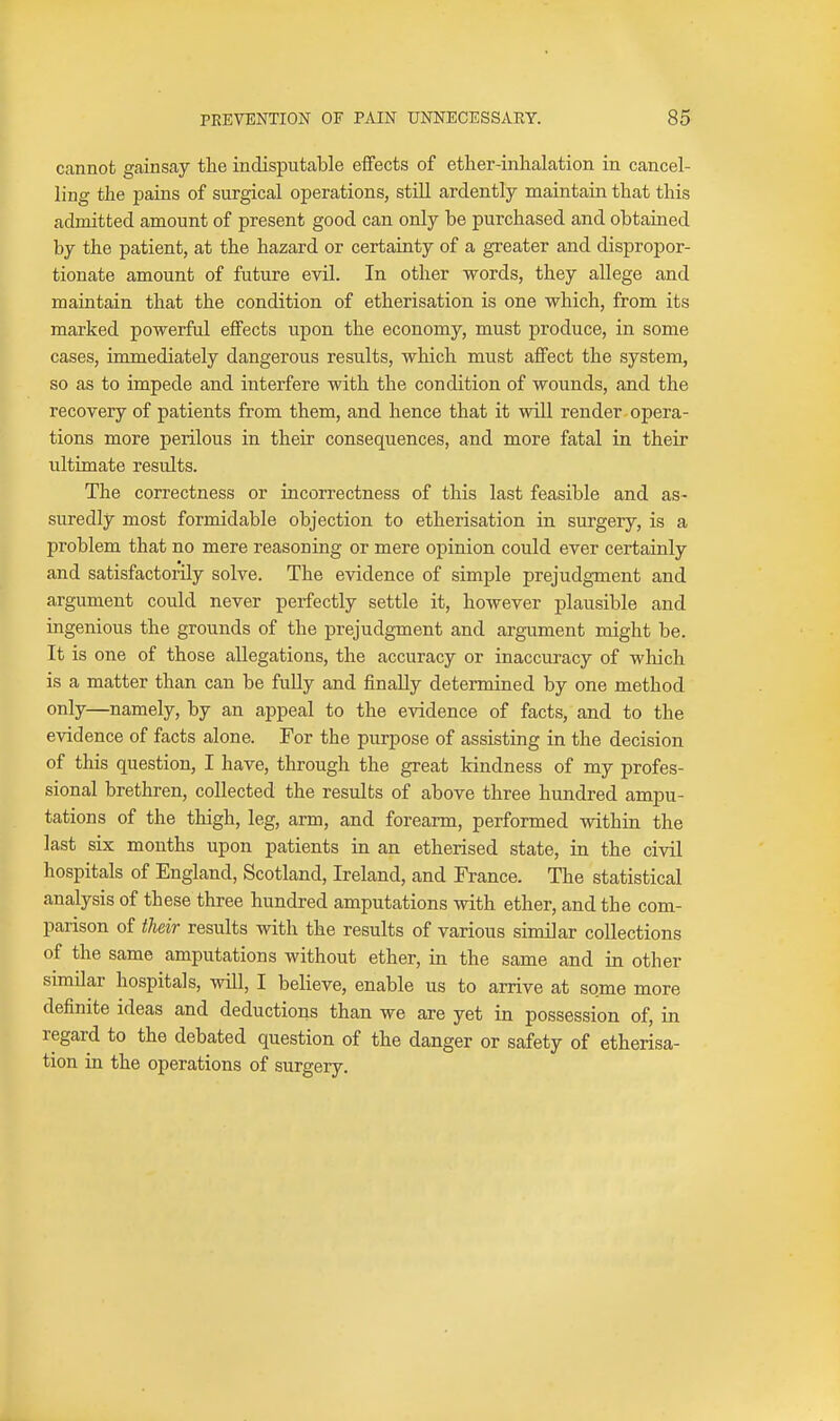 cannot gainsay the indisputable eiFects of ether-inhalation in cancel- ling the pains of surgical operations, still ardently maintain that this admitted amount of present good can only be purchased and obtained by the patient, at the hazard or certainty of a greater and dispropor- tionate amount of future evil. In other words, they allege and maintain that the condition of etherisation is one which, from its marked powerful effects upon the economy, must produce, in some cases, immediately dangerous results, which must affect the system, so as to impede and interfere with the condition of wounds, and the recovery of patients from them, and hence that it will render opera- tions more perilous in their consequences, and more fatal in their ultimate results. The correctness or incorrectness of this last feasible and as- suredly most formidable objection to etherisation in surgery, is a problem that no mere reasoning or mere opinion could ever certainly and satisfactorily solve. The evidence of simple prejudgment and argument could never perfectly settle it, however plausible and ingenious the grounds of the prejudgment and argument might be. It is one of those allegations, the accuracy or inaccuracy of which is a matter than can be fully and finally determined by one method only—namely, by an appeal to the evidence of facts, and to the evidence of facts alone. For the purpose of assisting in the decision of this question, I have, through the great kindness of my profes- sional brethren, collected the results of above three hundred ampu- tations of the thigh, leg, arm, and forearm, performed within the last six months upon patients in an etherised state, in the civil hospitals of England, Scotland, Ireland, and France. The statistical analysis of these three hundred amputations with ether, and the com- parison of their results with the results of various similar collections of the same amputations without ether, in the same and in other similar hospitals, will, I believe, enable us to arrive at some more definite ideas and deductions than we are yet in possession of, in regard to the debated question of the danger or safety of etherisa- tion in the operations of surgery.