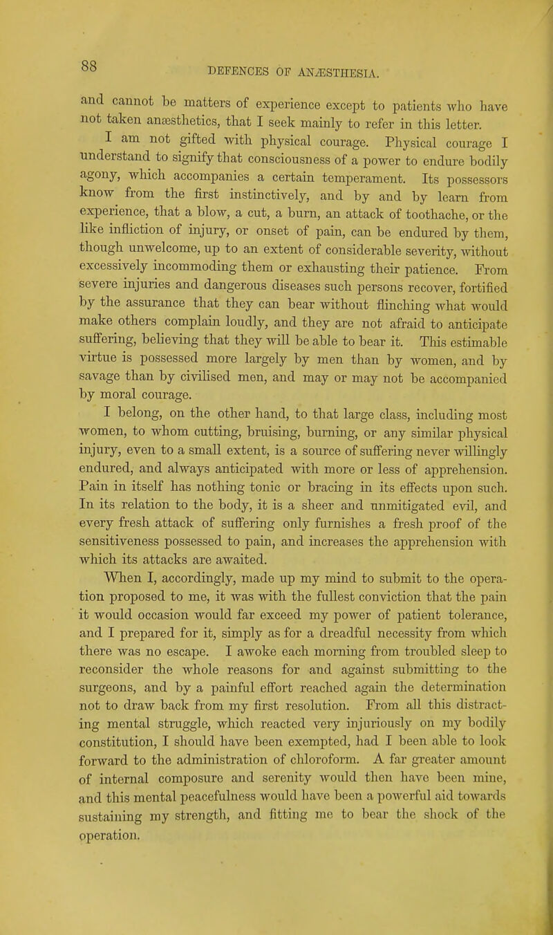 DEFENCES OF ANAESTHESIA. and cannot be matters of exiDerience except to patients who have not taken anaasthetics, that I seek mainly to refer in this letter. I am not gifted with physical courage. Physical courage I understand to signify that consciousness of a power to endure bodily agony, which accompanies a certain temperament. Its possessors know from the first instinctively, and by and by learn from experience, that a blow, a cut, a burn, an attack of toothache, or the like infliction of injury, or onset of pain, can be endured by them, though unwelcome, up to an extent of considerable severity, Avithout excessively incommoding them or exliausting their patience. From severe injuries and dangerous diseases such persons recover, fortified by the assurance that they can bear without flinching what would make others complain loudly, and they are not afraid to anticipate suffering, believing that they will be able to bear it. This estimable virtue is possessed more largely by men than by women, and by savage than by civilised men, and may or may not be accompanied by moral courage. I belong, on the other hand, to that large class, including most women, to whom cutting, bruising, burning, or any similar physical injury, even to a small extent, is a source of suff'ering never willingly endured, and always anticipated with more or less of apprehension. Pain in itself has nothing tonic or bracing in its effects upon such. In its relation to the body, it is a sheer and unmitigated evil, and every fresh attack of suff'ering only furnishes a fresh proof of the sensitiveness possessed to pain, and increases the apprehension with which its attacks are awaited. When I, accordingly, made up my mind to submit to the opera- tion proposed to me, it was with the fullest conviction that the pain it would occasion would far exceed my power of patient tolerance, and I prepared for it, simply as for a dreadful necessity from which there was no escape. I awoke each morning from troubled sleep to reconsider the whole reasons for and against submitting to the surgeons, and by a painful eff'ort reached again the determination not to draw back from my first resolution. From all this distract- ing mental struggle, which reacted very injm'iously on my bodily constitution, I shoidd have been exempted, had I been able to look forward to the administration of chloroform. A far greater amount of internal composure and serenity would then have been mine, and this mental peacefulness would have been a powerful aid towards sustaining my strength, and fitting me to bear tlie shock of the operation.