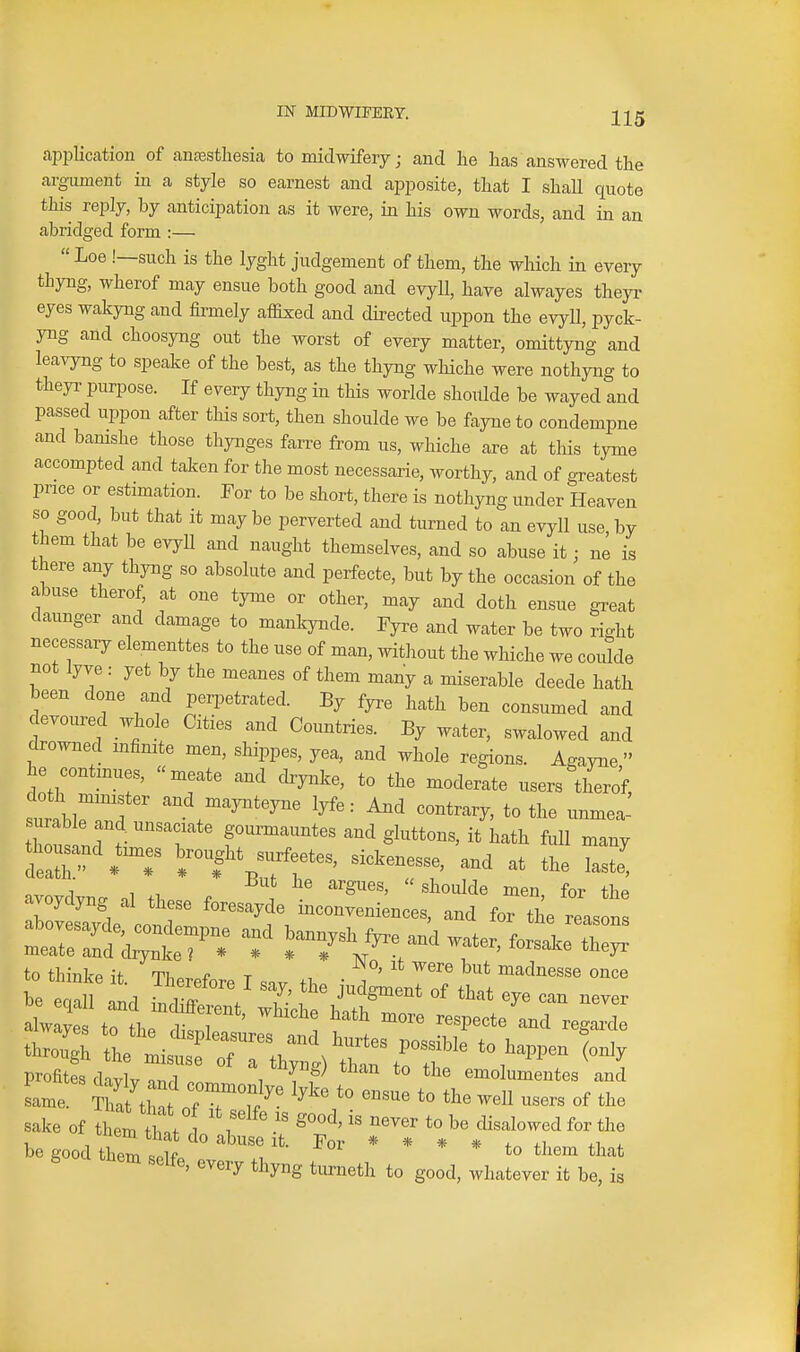 apijlication of anasstliesia to midwifery; and he has answered the argument in a style so earnest and apposite, that I shall quote this reply, by anticipation as it were, in his own words, and in an abridged form :—  Loe !—such is the lyght judgement of them, the which in every thyng, wherof may ensue both good and evyll, have alwayes theyr eyes wakyng and firmely affixed and directed uppon the evyU, pyck- yng and choosyng out the worst of every matter, omittyng and leavyng to speake of the best, as the thyng whiche were nothyng to theyr purpose. If every thyng in this worlde shoulde be wayed and passed uppon after this sort, then shoulde we be fayne to condempne and bamshe those thynges fan-e from us, whiche are at tliis tyme accompted and taken for the most necessarie, worthy, and of greatest price or estimation. For to be short, there is nothyng under Heaven so good, but that It maybe perverted and turned to an evyll use by them that be evyll and naught themselves, and so abuse it; ne is there any thyng so absolute and perfecte, but by the occasion of the abuse therof, at one tyme or other, may and doth ensue great daunger and damage to manlcynde. Fyre and water be two right necessary elementtes to the use of man, without the whiche we coidde not lyve : yet by the meanes of them many a miserable deede hath been done and perpetrated. By fya-e hath ben consumed and devoured whole Cities and Countries. By water, swalowed and drowned infinite men, shippes, yea, and whole regions. Agayne  he contmues, meate and drynke, to the moderate users thero'f, surabin ' ^^.^^^^^^^^ 1^^= And contrary, to the unmea- surable and. unsaciate gourmauntes and gluttons, it hath full many thousand times bought surfeetes, sickenesse, and at the laste^ a;oydyng al these -res:! tZ^Ll^^^^ ts^I to Uiinlce it. Tlierefor,., T „v ,1, • j ™* madnesse once be , 1 , L ^' ^ J>lS™' of that eye can never sake of them thtl i' •' *° ^e disalowed for the be good them ^^'r'- * * * * to them that ^^^^y thyng turueth to good, whatever it be, is