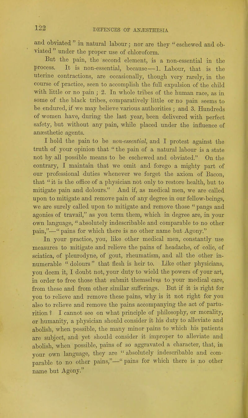 and obviated  in natural labour; nor are they  eschewed and ob- viated  under the proper use of chloroform. But the pain, the second element, is a non-essential in the process. It is non-essential, because—1. Labour, that is the uterine contractions, are occasionally, though very rarely, in the course of practice, seen to accomplish the full expulsion of the child with little or no pain j 2. In whole tribes of the human race, as in some of the black tribes, comparatively little or no pain seems to be endured, if we may believe various authorities ; and 3. Hundreds of women have, during the last year, been deUvered with perfect safety, but without any pain, while placed under the influence of anaesthetic agents. I hold the pain to be non-essential, and I protest against the truth of your opinion that  the pain of a natural labour is a state not by all possible means to be eschewed and obviated. On the contrary, I maintain that we omit and forego a mighty part of our professional duties whenever we forget the axiom of Bacon, that  it is the office of a physician not only to restore health, but to mitigate pain and dolours. And if, as medical men, we are called upon to mitigate and remove pain of any degree in our fellow-beings, we are surely called upon to mitigate and remove those  pangs and agonies of travail, as you term them, which in degree are, in yom- own language,  absolutely indescribable and comparable to no other pain,— pains for which there is no other name but Agony. In your practice, you, like other medical men, constantly use measures to mitigate and relieve the pains of headache, of colic, of sciatica, of pleurodyne, of gout, rheumatism, and aU the other in- numerable  dolours  that flesh is heir to. Like other physicians, you deem it, I doubt not, your duty to wield the powers of your art, in order to free those that submit themselves to your medical care, from these and from other similar sufferings. But if it is right for you to relieve and remove these pains, why is it not right for you also to relieve and remove the pains accompanying the act of partu- rition ? I cannot see on what principle of philosophy, or morality, or humanity, a physician should consider it his duty to alle-\date and abolish, when possible, the many minor pains to which his patients are subject, and yet should consider it improper to alle-\date and abolish, when possible, pains of so aggravated a character, that, in your own language, they are  absolutely indescribable and com- parable to no other pains,— pains for which there is no other name but Agony.
