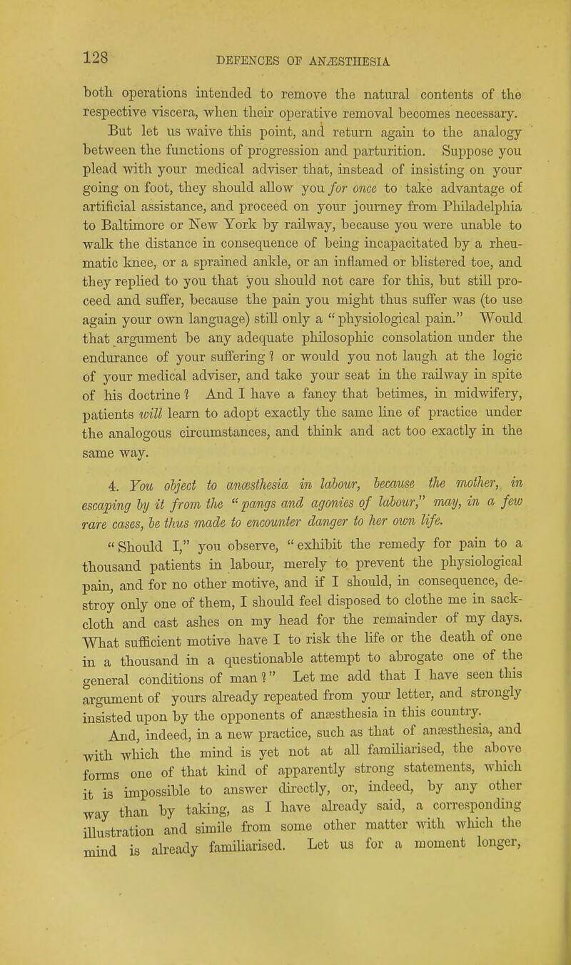 both operations intended to remove the natural contents of the respective viscera, when their operative removal becomes necessaiy. But let us -waive this point, and return again to the analogy between the functions of progression and parturition. Suppose you plead with your medical adviser that, instead of insisting on your going on foot, they should allow you for once to take advantage of artificial assistance, and proceed on your journey from Philadelphia to Baltimore or New York by railway, because you were unable to walk the distance in consequence of being incapacitated by a rheu- matic Imee, or a sprained ankle, or an inflamed or blistered toe, and they replied to you that you should not care for this, but still pro- ceed and suffer, because the pain you might thus suffer was (to use again your own language) still only a  physiological pain. Would that argument be any adequate philosophic consolation under the endurance of your suffering ? or would you not laugh at the logic of your medical adviser, and take your seat in the railway in spite of his doctrine % And I have a fancy that betimes, in midwifery, patients will learn to adopt exactly the same line of practice under the analogous circumstances, and think and act too exactly in the same way. 4. You object to ancesthesia in labour, because the mother, in escarping by it from the  pangs and agonies of labour, may, in a few rare cases, be thus made to encounter danger to her own life. Should I, you observe, exhibit the remedy for pain to a thousand patients in labour, merely to prevent the physiological pain, and for no other motive, and if I should, in consequence, de- stroy only one of them, I should feel disposed to clothe me in sack- cloth and cast ashes on my head for the remainder of my days. What sufficient motive have I to risk the life or the death of one in a thousand iu a questionable attempt to abrogate one of the general conditions of man ? Let me add that I have seen this argument of yours already repeated from your letter, and strongly insisted upon by the opponents of anajsthesia in this country. And, indeed, in a new practice, such as that of anaesthesia, and with which the mind is yet not at all familiarised, the above forms one of that kind of apparently strong statements, which it is impossible to answer dii-ectly, or, indeed, by any other way than by taking, as I have already said, a corresponding illustration and simile from some other matter with which the mind is already familiarised. Let us for a moment longer,