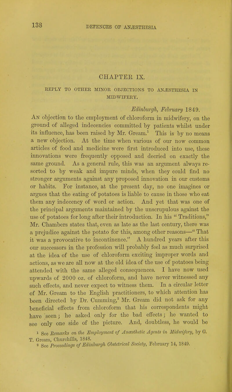 CHAPTEE IX. REPLY TO OTHER MINOR OBJECTIONS TO ANESTHESIA IN MIDWIFERY. Edinburgh, February 1849. An objection to the employment of chloroform in midwifery, on the ground of alleged indecencies committed by patients whilst under its influence, has been raised by Mr. Gream.^ Tliis is by no means a new objection. At the time when various of our now common articles of food and medicine were first introduced into use, these innovations were frequently opposed and decried on exactly the same ground. As a general rule, this was an argument always re- sorted to by weak and impure minds, when they could find no stronger arguments against any proposed innovation in our customs or habits. For instance, at the present day, no one imagines or argues that the eating of potatoes is liable to cause in those who eat them any indecency of word or action. And yet that was one of the principal arguments maintained by the unscrupulous against the use of potatoes for long after their introduction. In his Traditions, Mr. Chambers states that, even as late as the last century, there was a prejudice against the potato for this, among other reasons— That it was a provocative to incontinence. A hundred years after this our successors in the profession will probably feel as much surprised at the idea of the use of chloroform exciting improper words and actions, as we are all now at the old idea of the use of potatoes being attended with the same alleged consequences. I have now used upwards of 2000 oz. of chloroform, and have never witnessed any such effects, and never expect to witness them. In a circular letter of Mr. Gream to the English practitioners, to wliich attention has been directed by Dr. Gumming, Mr. Gream did not ask for any beneficial effects from chloroform that his correspondents might have seen; he asked only for the bad effects; he wanted to see only one side of the picture. And, doubtless, he would be 1 Sec RcmarTcs on the Employment of Anccsthctic Agents in Midwifery, by G. T. Gream, Cliurcliills, 1848. 2 See Proceedings of EdinhiirgJi Obstetrical Society, February 14, 1849.
