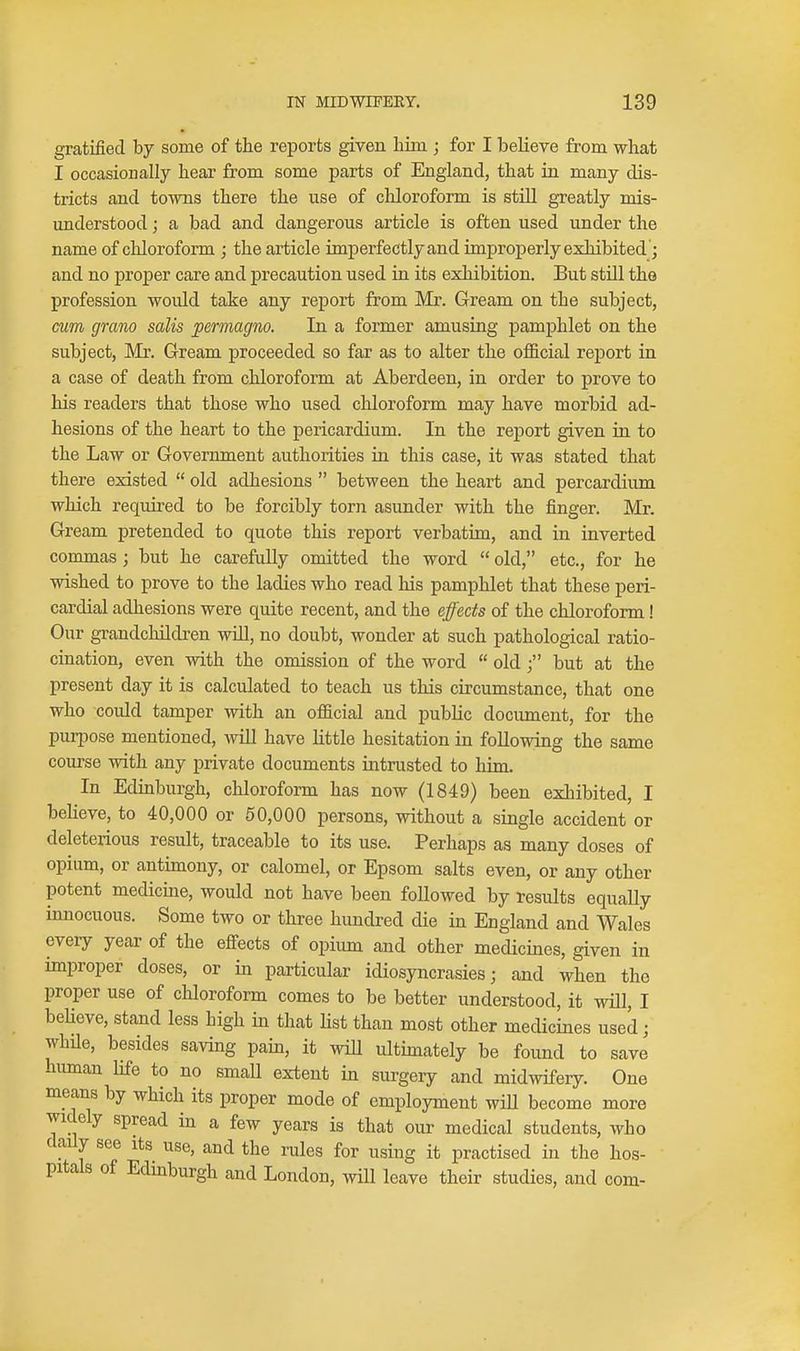 gratified by some of the reports given him ; for I believe from what I occasionally hear from some parts of England, that in many dis- tricts and towns there the use of chloroform is still greatly mis- understood ; a bad and dangerous article is often used under the name of chloroform ; the article imperfectly and improperly exhibited '; and no proper care and precaution used in its exhibition. But still the profession would take any report from Mr. Gream on the subject, cum gram salis permagno. In a former amusing pamphlet on the subject, Mr. Gream proceeded so far as to alter the oflSicial report in a case of death from chloroform at Aberdeen, in order to prove to his readers that those who used chloroform may have morbid ad- hesions of the heart to the pericardium. In the report given in to the Law or Government authorities in this case, it was stated that there existed old adhesions between the heart and percardium which required to be forcibly torn asunder with the finger. Mr. Gream pretended to quote this report verbatim, and in inverted cormnas; but he carefully omitted the word old, etc., for he wished to prove to the ladies who read his pamphlet that these peri- cardial adhesions were quite recent, and the effects of the chloroform! Our grandchildren will, no doubt, wonder at such pathological ratio- cination, even with the omission of the word old 3 but at the present day it is calculated to teach us this circumstance, that one who could tamper with an official and public document, for the puri^ose mentioned, will have little hesitation in following the same course with any private documents intrusted to him. In Edmburgh, chloroform has now (1849) been exhibited, I beheve, to 40,000 or 50,000 persons, without a single accident or deleterious result, traceable to its use. Perhaps as many doses of opium, or antimony, or calomel, or Epsom salts even, or any other potent medicine, would not have been followed by results equally innocuous. Some two or three hundred die in England and Wales every year of the efiects of opium and other medicines, given in improper doses, or in particular idiosyncrasies; and when the proper use of chloroform comes to be better understood, it wHl, I beUeve, stand less high in that list than most other medicines used; whUe, besides saving pain, it will ultimately be found to save human life to no small extent in surgery and midwifery. One means by which its proper mode of employment will become more widely spread in a few years is that our medical students, who daily see its use, and the rules for using it practised in the hos- pitals of Edmburgh and London, will leave their studies, and com-