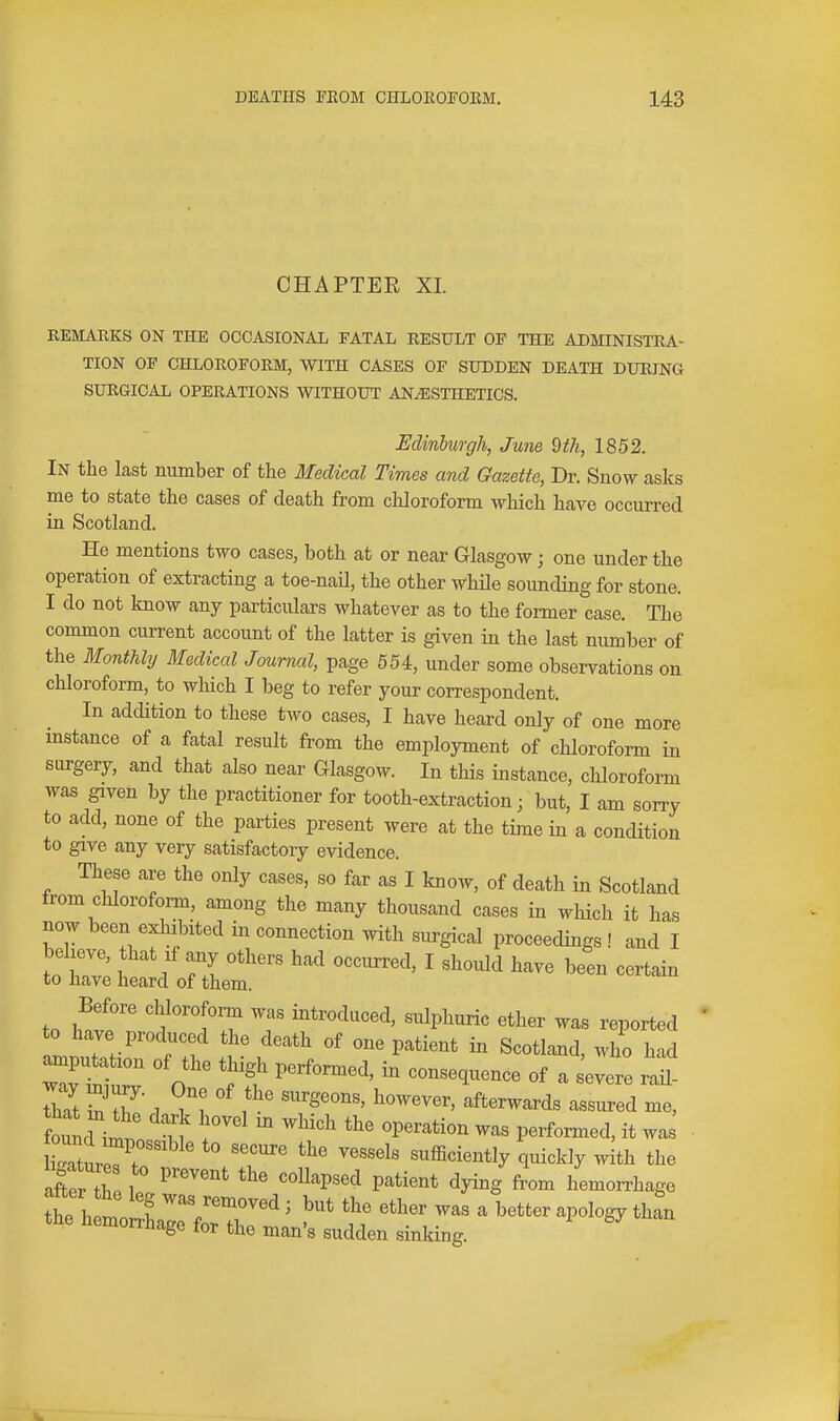 CHAPTEE XL REMARKS ON THE OCCASIONAL FATAL RESULT OF THE ADMINISTRA- TION OF CHLOROFORM, WITH CASES OF SUDDEN DEATH DURING SURGICAL OPERATIONS WITHOUT ANESTHETICS. Edinburgh, June 9th, 1852. In the last niimber of the Medical Times and Gazette, Dr. Snow asks me to state the cases of death from chloroform which have occurred in Scotland. He mentions two cases, both at or near Glasgow; one under the operation of extracting a toe-naU, the other whUe sounding for stone. I do not know any particulars whatever as to the former case. The common current account of the latter is given in the last number of the Monthly Medical Journal, page 554, under some observations on chloroform, to which I beg to refer your correspondent. In addition to these two cases, I have heard only of one more mstance of a fatal result from the employment of chloroform in surgery, and that also near Glasgow. In this instance, chloroform was given by the practitioner for tooth-extraction; but, I am sorry to add, none of the parties present were at the time in a condition to give any very satisfactory evidence. These are the only cases, so far as I know, of death in Scotland from chloroform, among the many thousand cases in which it has now been exhibited in connection with surgical proceedings ! and I beheve, that if any others had occurred, I should have been certain to have heard of them. Before chlorofomi was introduced, sulphuric ether was reported to have produced the death of one patient in Scotland, who had amputation of the thigh pexformed, in consequence of a severe rl found i^t n ^^'^ ^P^^-^*^'^^ P^rf--^d, it was a£ th 1 '''P^'^ P''^*^^^^ ^yi^g hemorrhage the h!n,o 1 but the ether was a better apology than the hemorrhage for the man's sudden sinldng.