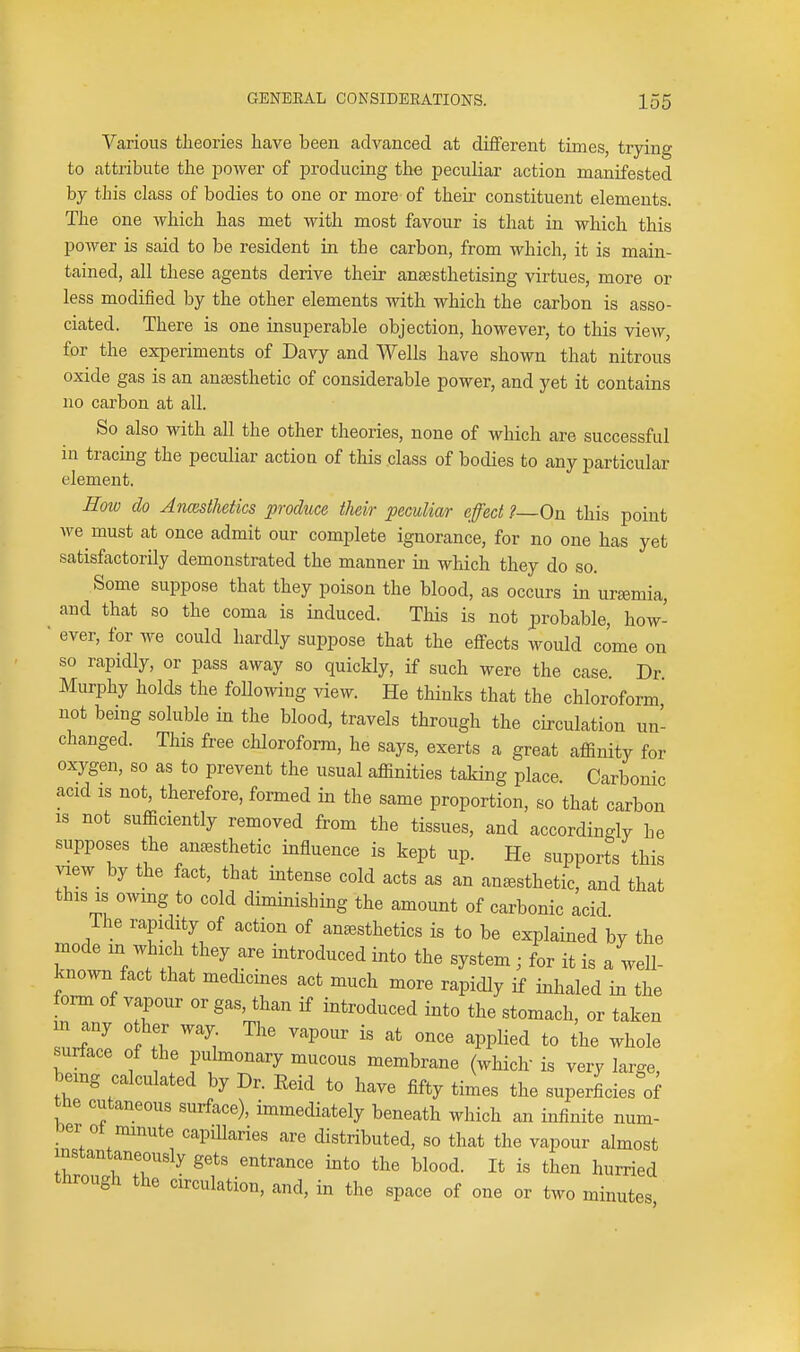 Various theories have been advanced at different times, trying to attribute the jDower of producing the peculiar action manifested by this class of bodies to one or more of their constituent elements. The one which has met with most favour is that in which this power is said to be resident in the carbon, from which, it is main- tained, all these agents derive their antesthetising virtues, more or less modified by the other elements with which the carbon is asso- ciated. There is one insuperable objection, however, to this view, for the experiments of Davy and Wells have shown that nitrous oxide gas is an anaisthetic of considerable power, and yet it contains no carbon at all. So also with all the other theories, none of which are successful in tracing the peculiar action of this class of bodies to any particular element. How do Anesthetics produce their peculiar effect ?—0\i this point we must at once admit our complete ignorance, for no one has yet satisfactorily demonstrated the manner in which they do so. Some suppose that they poison the blood, as occurs in uremia, and that so the coma is induced. This is not probable, how- ■ ever, for we could hardly suppose that the effects would come on so rapidly, or pass away so quickly, if such were the case Dr Murphy holds the following view. He thinks that the chloroform not being soluble in the blood, travels through the circulation un- changed. This free chloroform, he says, exerts a great affinity for oxygen, so as to prevent the usual affinities taking place. Carbonic acid IS not, therefore, formed in the same proportion, so that carbon IS not sufficiently removed from the tissues, and accordingly he supposes the anaesthetic influence is kept up. He supports this j.ew_ by the fact, that intense cold acts as an anesthetic, and that this IS owing to cold diminishing the amount of carbonic acid The rapidity of action of anesthetics is to be explained by the mode in which they are introduced into the system ; for it is a well- known fact that medicmes act much more rapidly if inhaled in the fonn of vapour or gas, than if introduced into the stomach, or taken m any other way. The vapour is at once applied to the whole surface of he pubnonary mucous membrane (whiclr is very large, being calculated by Dr. Reid to have fifty times the superficies of the cutaneous surface), immediately beneath which an infinite num- ber ot minute capillaries are distributed, so that the vapour almost nstantaneously gets entrance into the blood. It is then hurried through the circulation, and, in the space of one or two minutes