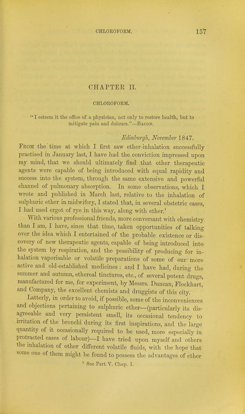 CHAPTER II. CHLOROFORM. I esteem it tlie office of a physician, not only to restore health, but to mitigate pain and dolours.—Bacon. Edinhurgh, November 1847. From the time at whicli I first saw ether-inhalation successfully practised in January last, I have had the conviction imjDressed upon my mind, that we should ultimately find that other therapeutic agents were capable of being introduced with equal rapidity and success into the system, through the same extensive and powerful channel of pulmonary absorption. In some observations, which I wrote and published in March last, relative to the inhalation of sulphuric ether in midwifery, I stated that, in several obstetric cases, I had used ergot of rye in this way, along with ether.' With various professional friends, more conversant with chemistry than I am, I have, since that time, taken opportunities of talking over the idea which I entertained of the probable existence or dis- covery of new therapeutic agents, capable of being introduced into the system by respiration, and the possibility of producing for in- halation vaporisable or volatile preparations of some of our more active and old-established medicines : and I have had, during the summer and autumn, ethereal tinctures, etc., of several potent drugs, manufactured for me, for experiment, by Messrs. Duncan, Flockhart' and Company, the excellent chemists and druggists of this city. Latterly, in order to avoid, if possible, some of the inconveniences and objections pertaining to sulphuric ether—(particularly its dis- agreeable and very persistent smell, its occasional tendency to irritation of the bronchi during its first inspirations, and the large quantity of it occasionally required to be used, more especially in protracted cases of labour)—I have tried upon myself and others the inhalation of other difierent volatile fluids, with the hope that some one of them might be found to possess the advantages of ether ' See Part V. Chap. \.