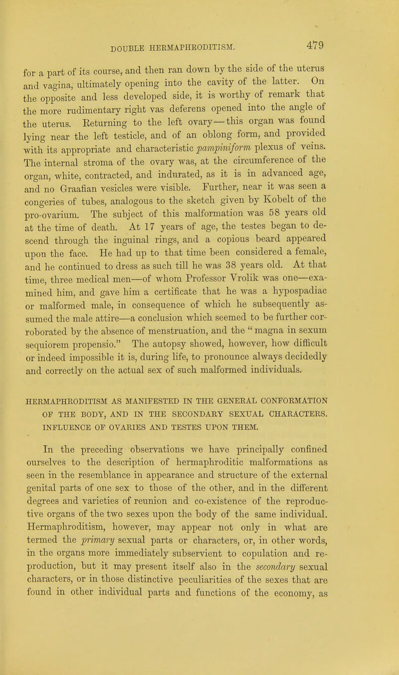 4V9 for a part of its course, and tlien ran down by the side of the uterus and vagina, ultimately opening into the cavity of the latter. On the opposite and less developed side, it is worthy of remark that the more rudimentary right vas deferens opened into the angle of the uterus. Eeturning to the left ovary—this organ was found lying near the left testicle, and of an oblong form, and provided with its appropriate and characteristic ^pampiniform plexus of veins. The internal stroma of the ovary was, at the circumference of the organ, white, contracted, and indurated, as it is in advanced age, and no Graafian vesicles were visible. Further, near it was seen a congeries of tubes, analogous to the sketch given by Kobelt of the pro-ovarium. The subject of this malformation was 58 years old at the time of death. At 17 years of age, the testes began to de- scend through the inguinal rings, and a copious beard appeared upon the face. He had up to that time been considered a female, and he continued to dress as such till he was 38 years old. At that time, three medical men—of whom Professor Vrolik was one—exa- mined him, and gave him a certificate that he was a hypospadiac or malformed male, in consequence of which he subsequently as- sumed the male attire—a conclusion which seemed to be further cor- roborated by the absence of menstruation, and the magna in sexum sequiorem propensio. The autopsy showed, however, how diflacult or indeed impossible it is, during life, to pronounce always decidedly and correctly on the actual sex of such malformed individuals. HERMAPHRODITISM AS MANIFESTED IN THE GENERAL CONFORMATION OF THE BODY, AND IN THE SECONDARY SEXUAL CHARACTERS. INFLUENCE OF OVARIES AND TESTES UPON THEM. In the preceding observations we have principally confined ourselves to the description of hermaphroditic malformations as seen in the resemblance in appearance and structure of the external genital parts of one sex to those of the other, and in the difierent degrees and varieties of reunion and co-existence of the reproduc- tive organs of the two sexes upon the body of the same individual. Hermaphroditism, however, may appear not only in what are termed the primary sexual parts or characters, or, in other words, in the organs more immediately subservient to copulation and re- production, but it may present itself also in the secondary sexual characters, or in those distinctive peculiarities of the sexes that are found in other individual parts and functions of the economy, as