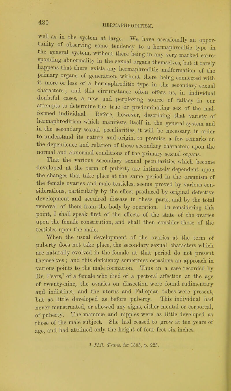 HERMAPHEODITISM. well as in the system at large. We have occasionally an oppor- tunity of observing some tendency to a hermaphroditic type in the general system, without there being in any very marked corre- spondmg abnormality in the sexual organs themselves, but it rarely happens that there exists any hermaphroditic malformation of the primary organs of generation, without there being connected with It more or less of a hermaphroditic type in the secondary sexual characters; and this circumstance often offers us, in individual doubtful cases, a new and perplexing source of fallacy in our attempts to determine the true or predominating sex of the mal- formed individual. Before, however, describing that variety of hermaphroditism which manifests itself in the general system and in the secondary sexual peculiarities, it will be necessary, in order to understand its nature and origin, to premise a few remarks on the dependence and relation of these secondary characters upon the normal and abnormal conditions of the primary sexual organs. That the various secondary sexual peculiarities which become developed at the term of puberty are intimately dependent upon the changes that take place at the same period in the organism of the female ovaries and male testicles, seems proved by various con- siderations, particularly by the effect produced by original defective development and acquired disease in these parts, and by the total removal of them from the body by operation. In considering this point, I shall speak first of the effects of the state of the ovaries upon the female constitution, and shaU then consider those of the testicles upon the male. When the usual development of the ovaries at the term of puberty does not take place, the secondary sexual characters which are naturally evolved in the female at that period do not present themselves; and this deficiency sometimes occasions an approach in various points to the male formation. Thus in a case recorded by Dr. Pears,^ of a female who died of a pectoral affection at the age of twenty-nine, the ovaries on dissection were found rudimentary and indistinct, and the uterus and Fallopian tubes were present, but as little developed as before puberty. This individual had never menstruated, or showed any signs, either mental or corporeal, of puberty. The mammaj and nipples were as little developed as those of the male subject. She had ceased to grow at ten years of ae, and had attained only the height of four feet six inches.
