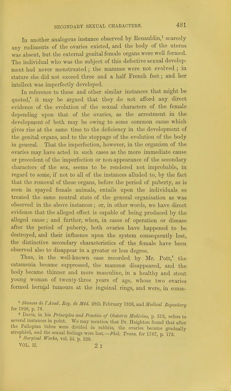 SECONDARY SEXUAL CHARACTERS. In another analogous instance observed by Eenauldin,^ scarcely any rudiments of the ovaries existed, and the body of the uterus was absent, but the external genital female organs were well formed. The individual who was the subject of this defective sexual develop- ment had never menstruated; the mammae were not evolved ; in stature she did not exceed three and a half French feet; and her intellect was imperfectly developed. In reference to these and other similar instances that might be quoted,' it may be argued that they do not afford any direct evidence of the evolution of the sexual characters of the female depending upon that of the ovaries, as the arrestment in the development of both may be owing to some common cause which gives rise at the same time to the deficiency in the development of the genital organs, and to the stoppage of the evolution of the body in general. That the imperfection, however, in the organism of the ovaries may have acted in such cases as the more immediate cause or precedent of the imperfection or non-appearance of the secondary characters of the sex, seems to be rendered not improbable, in regard to some, if not to all of the instances alluded to, by the fact that the removal of these organs, before the period of puberty, as is seen in spayed female animals, entails ujJon the individuals so treated the same neutral state of the general organisation as was observed in the above instances; or, in other words, we have direct evidence that the alleged effect is capable of being produced by the alleged cause; and further, when, in cases of operation or disease after the period of puberty, both ovaries have happened to be destroyed, and their influence upon the system consequently lost, the distinctive secondary characteristics of the female have been observed also to disappear in a greater or less degree. Thus, in the well-known case recorded by Mr. Pott,' the catamenia became suppressed, the mammae disappeared, and the body became thinner and more masculine, in a healthy and stout young woman of twenty-tliree years of age, whose two ovaries formed hernjal tumours at the inguinal rings, and were, in conse- » S&ances de VAcad. Roy. de M4d. 28tli Februaiy 1826, mdifedical Rcpositorv for 1826, p. 78. 2 Davis, in his Principles and Practice of Obstetric Medicine, p. 513, refers to several instances in point. We may mention that Dr. Haighton found that after the Fallopian tubes were divided in rabbits, the ovaries became gradually atrophied, and the sexual feelings were lost.—PM. Trans, for 1787, p. 173.  Surgical Works, vol. iii. p. 329. VOL. II. 2 I