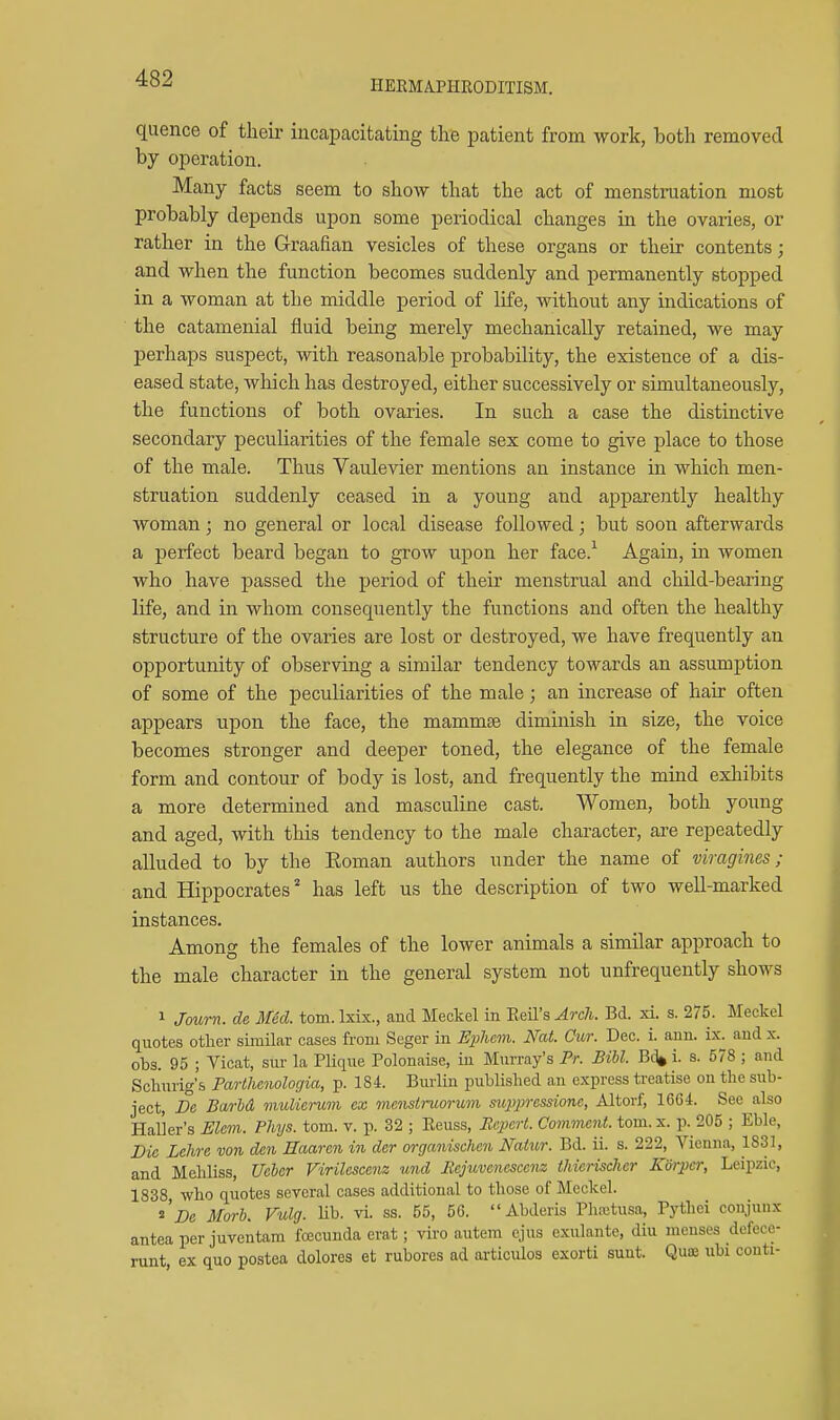 HEEMAPIIRODITISM. quence of their incapacitating the patient from work, both removed by operation. Many facts seem to show that the act of menstruation most probably depends upon some periodical changes in the ovaries, or rather in the Graafian vesicles of these organs or their contents; and when the function becomes suddenly and permanently stopped in a woman at the middle period of life, without any indications of the catamenial fluid being merely mechanically retained, we may perhaps suspect, with reasonable probability, the existence of a dis- eased state, which has destroyed, either successively or simultaneously, the functions of both ovaries. In such a case the distinctive secondary peculiarities of the female sex come to give place to those of the male. Thus Vaulevier mentions an instance in which men- struation suddenly ceased in a young and apparently healthy woman; no general or local disease followed; but soon afterwards a perfect beard began to grow upon her face.^ Again, in women who have passed the period of their menstrual and child-bearing life, and in whom consequently the functions and often the healthy structure of the ovaries are lost or destroyed, we have frequently an opportunity of observing a similar tendency towards an assumption of some of the peculiarities of the male; an increase of hair often appears upon the face, the mammae diminish in size, the voice becomes stronger and deeper toned, the elegance of the female form and contour of body is lost, and frequently the mind exhibits a more determined and masculine cast. Women, both young and aged, with this tendency to the male character, are repeatedly alluded to by the Koman authors under the name of viragines ; and Hippocrates' has left us the description of two well-marked instances. Among the females of the lower animals a similar approach to the male character in the general system not unfrequently shows 1 Journ. de Med. torn. Ixix., and Meckel in Eeil's Arch. Bd. xi. s. 275. Meckel quotes other similar cases from Seger in E^liem. Nat. Cttr. Dec. i. ann. ix. and x. obs. 95 ; Vicat, sur la Plique Polonaise, in Murray's Pr. Bill. Bd» i. s. 578; and Schurig's Parthenologia, p. 184. Burlin published an express treatise on the sub- ject, De Barbd mulierum ex mcnstruorum suppressione, Altorf, 1664. See also Haller's Elem. Phys. torn. v. p. 32 ; Eeuss, Pcpcrt. Covimcnt. tom.x. p. 205 ; Eble, Die Lehre von den Haaren in der organischen Natur. Bd. ii. s. 222, Vienna, 1831, and Mehliss, Uehcr Virilescenz und Rejuvenesccm thierischer Korper, Leipzic, 1838 who quotes several cases additional to those of Meckel. ^'De Mark Vulg. Ub. vi. as. 55, 56. Abderis Pluctusa, Pythei conjunx antea per juventam fcecunda erat; viro autem ejus exulante, diu menses dofecc- nint, ex quo postea dolores et rubores ad articidos exorti sunt. Qute ubi couti-