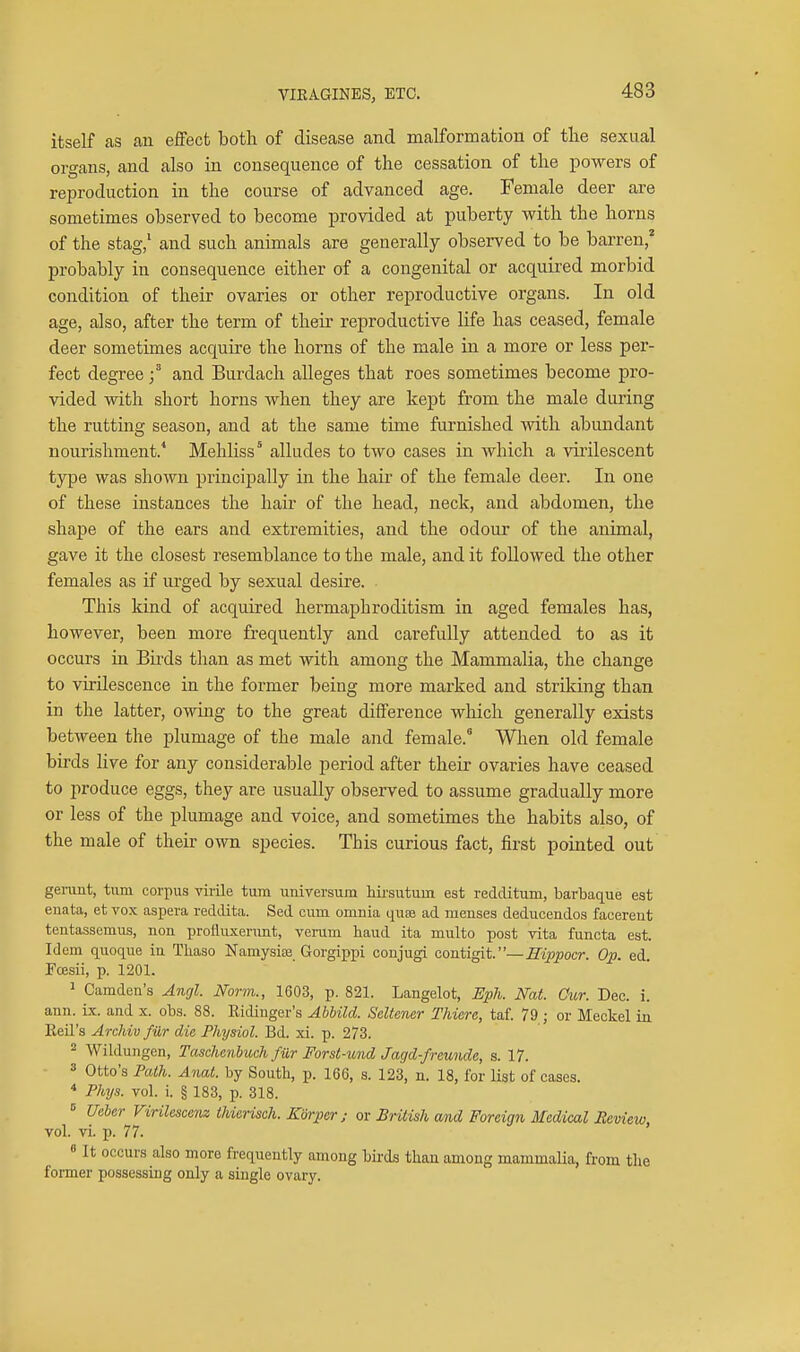 VIEAGINES, ETC. itself as an effect both of disease and malformation of tlie sexual organs, and also in consequence of tlie cessation of the powers of reproduction in the course of advanced age. Female deer are sometimes observed to become provided at puberty with the horns of the stag/ and such animals are generally observed to be barren,^ probably in consequence either of a congenital or acquired morbid condition of their ovaries or other reproductive organs. In old age, also, after the term of their reproductive life has ceased, female deer sometimes acquire the horns of the male in a more or less per- fect degreeand Burdach alleges that roes sometimes become pro- vided with short horns when they are kept from the male during the rutting season, and at the same time furnished with abundant nourishment.' Mehliss' alludes to two cases in which a viiilescent type was shown principally in the hair of the female deer. In one of these instances the hair of the head, neck, and abdomen, the shape of the ears and extremities, and the odour of the animal, gave it the closest resemblance to the male, and it followed the other females as if urged by sexual desire. This kind of acquired hermaphroditism in aged females has, however, been more frequently and carefully attended to as it occurs in Birds than as met with among the Mammalia, the change to vii-ilescence in the former being more marked and strilfing than in the latter, owing to the great difference which generally exists between the jjlumage of the male and female. When old female birds live for any considerable period after their ovaries have ceased to produce eggs, they are usually observed to assume gradually more or less of the plumage and voice, and sometimes the habits also, of the male of their own species. This curious fact, first pointed out genmt, tiun corpus virile turn unirersum hirsutum est redditum, barbaque est enata, et vox aspera reddita. Sed cum omnia quse ad menses deducendos faeereut tentassemus, non prolliixenmt, venim baud ita multo post vita functa est. Idem quoque iu Tliaso Namysiaj Gorgippi conjugi coutigit. —^ippocr. ed. Fcesii, p. 1201. ^ Camden's Angl. Norm., 1603, p. 821. Langelot, Eph. Nat. Our. Dec. i. ann. is. and x. obs. 88. Ridiuger's Abhild. Seltencr Thiere, taf. 79 ; or Meckel in Eeil's Archiv far die Physiol. Bd. xi. p. 273. = Wiklungen, Taschenbuch fiir Forst-und Jagd-freunde, s. 17. 3 Otto's Path. Anat. by South, p. 166, s. 123, n. 18, for list of cases. * Phys. vol. i. § 183, p. 318. ^ Ueber Firilescenz thierisch. Korpcr ; or BrUish md Foreign Medical Review, vol. vi. p. 77. 0 It occurs also more frequently among birds than among mammalia, from the former possessing only a single ovary.