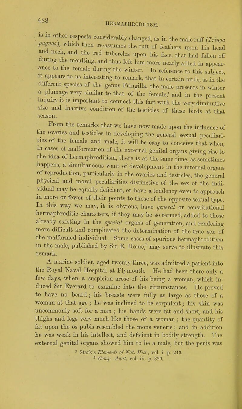 HEEMAPHEODITISM. is in Other respects considerably changed, as in the male ruff (Tringa Waa;) which then re-assumes the tuft of feathers upon his head and neck, and the red tubercles upon his face, that had fallen off during the moulting, and thus left him more nearly allied in appear- ance to the female during the winter. In reference to this subject. It appears to us interesting to remark, that in certain bh-ds, as in the different species of the genus FringiUa, the male presents in winter a plumage very similar to that of the female,^ and in the present inquiry It is important to connect this fact with the very dhninutive size and inactive condition of the testicles of these birds at that season. From the remarks that we have now made upon the influence of the ovaries and testicles in developing the general sexual peculiari- ties of the female and male, it will be easy to conceive that when, m cases of malformation of the external genital organs giving rise to the idea of hermaphroditism, there is at the same time, as sometimes happens, a simultaneous want of development in the internal organs of reproduction, particularly in the ovaries and testicles, the general physical and moral peculiarities distinctive of the sex of the indi- vidual may be equally deficient, or have a tendency even to approach in more or fewer of their points to those of the opposite sexual tyjDe. In this way we may, it is obvious, have gemral or constitutional hermaphroditic characters, if they may be so termed, added to those already existing in the special organs of generation, and rendering more difficult and complicated the determination of the true sex of the malformed individual. Some cases of spurious hermaphroditism in the male, published by Sir E. Home, may serve to illustrate this remark. A marine soldier, aged twenty-three, was admitted a patient mto the Eoyal Naval Hospital at Plymouth. He had been there only a few days, when a suspicion arose of his being a woman, which in- duced Sir Everard to examine into the circumstances. He proved to have no beard; his breasts were fully as large as those of a woman at that age; he was inclined to be corpulent; his skin was uncommonly soft for a man; his hands were fat and short, and his thighs and legs very much like those of a woman; the quantity of fat upon the os pubis resembled the mons veneris; and in addition he was weak in his intellect, and deficient in bodily strength. The external genital organs showed him to be a male, but the penis was ' Stark's Elements of Nat. Hist., vol. i. p. 243. * Comp. Anat. vol. iii. p. 820.