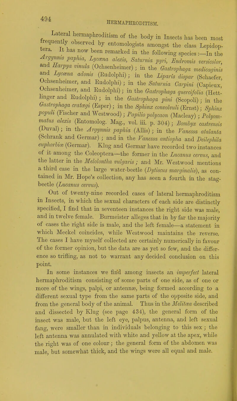 4Q4. HEEMAPHEODITISM. Lateral hermaphroditism of the body in Insects has been most requently observed by entomologists amongst the class Lepidop- tera. it has now been remarked in the following species :—In the Argymis papha, Lyctzna alexis, Saturnia pyri, Endrorais versicolor, and Harpya vinula (Ochsenheimer); in the Gastrophaga mecUcagims and LyccBua adonis (Eudolphi); in the Lvparis dispar (Schaefer, Ochsenheimer, and Eudolphi); in the Saturnia Carpini (Capieux Ochsenheimer, and Eudolphi); in the Gastrophaga quercifolia (Hett- Imger and Eudolphi) ; in the Gastrophaga pini (Scopoli); in the Gastrophaga cratcegi (Esper) ■ in the Sphinx convolvuli (Ernst); Sphimx popuh (Fischer and Westwood); Papilio polycaon (Macleay) ; Polyom- matus alexis (Entomolog. Mag., vol. iii. p. 304); Bombyx castrensis (Duval); m the Argynnis paphia (AUis); in the Vanessa atalanta (Schrank and Germar) ; and in the Vanessa antiopha and Deilephila euphorUcB (Germar). Klug and Germar have recorded two instances of it among the Coleoptera—the former in the Lucanus cervus, and the latter in the Melolontha vulgaris ; and Mr. Westwood mentions a third case in the large water-beetle {Dytiscus marginalis), as con- tained in Mr. Hope's collection, any has seen a fourth in the stag- beetle (Lucanns cervus). Out of twenty-nine recorded cases of lateral hermaphroditism in Insects, in which the sexual characters of each side are distinctly specified, I find that in seventeen instances the right side was male, and in twelve female. Burmeister alleges that in by far the majority of cases the right side is male, and the left female—a statement in which Meckel coincides, while Westwood maintains the reverse The cases I have myself collected are certainly numerically in favour of the former opinion, but the data are as yet so few, and the difler- ence so trifling, as not to warrant any decided conclusion on this point. In some instances we find among insects an imperfect lateral hermaphroditism consisting of some parts of one side, as of one or more of the wings, palpi, or antennae, being formed according to a different sexual type from the same parts of the opposite side, and from the general body of the animal. Thus in the Melitma described and dissected by Klug (see page 434), the general form of the insect was male, but the left eye, palpus, antenna, and left sexual fling, were smaller than in individuals belonging to this sex ; the left antenna was annulated Avith white and yellow at the apex, while the right was of one coloiu-; the general form of the abdomen was male, but somewhat thick, and the wings were all equal and male.