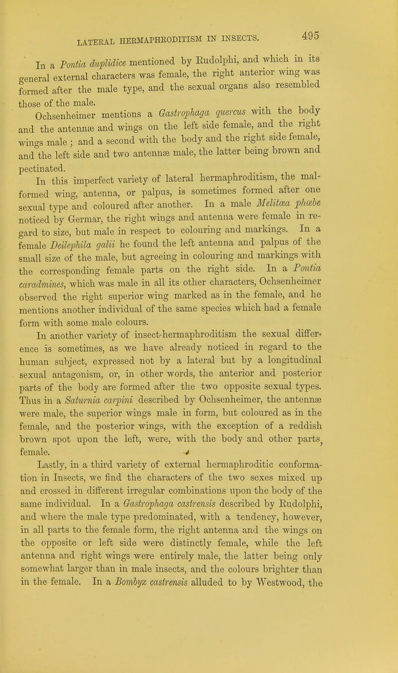 ■ In a Pontia duplidice mentioned by Eudolphi, and which in its general external characters was female, the right anterior wmg was formed after the male type, and the sexnal organs also resembled those of the male. • i ,. i j Ochsenheimer mentions a Gaskophaga quercus with the body and the antennae and wings on the left side female, and the right wings male ; and a second with the body and the right side female, and the left side and two antenn£8 male, the latter being brown and pectinated. In this imperfect variety of lateral hermaphroditism, the mal- formed wing, antenna, or palpus, is sometimes formed after one sexual type and coloured after another. In a male Mditm pJmbe noticed by Germar, the right wings and antenna were female in re- gard to size, but male in respect to colouring and markings. In a female Deilephila galii he found the left antenna and palpus of the small size of the male, but agreeing in colouring and markings with the corresponding female parts on the right side. In a Pontia camdmines, which was male in all its other characters, Ochsenheimer observed the right superior wing marked as in the female, and he mentions another individual of the same species which had a female form with some male colours. In another variety of insect-hermaphroditism the sexual dilfer^ ence is sometimes, as we have already noticed in regard to the human subject, expressed not by a lateral but by a longitudinal sexual antagonism, or, in other words, the anterior and posterior parts of the body are formed after the two opposite sexual types. Thus in a Saturnia carpini described by Ochsenheimer, the antennje were male, the superior wings male in form, but coloured as in the female, and the posterior wings, with the exception of a reddish brown spot upon the left, were, with the body and other parts^ female. v Lastly, in a third variety of external hermaphroditic conforma- tion in Insects, we find the characters of the two sexes mixed up and crossed in different irregular combinations upon the body of the same individual. In a Gastrophaga castrensis described by Ru.dolphi, and where the male type predominated, with a tendency, however, in all parts to the female form, the right antenna and tlie wings on the opposite or left side were distinctly female, while the left antenna and right wings were entirely male, the latter being only somewhat larger than in male insects, and the colours brighter than in the female. In a Bomlyx castrensis alluded to by Westwood, the