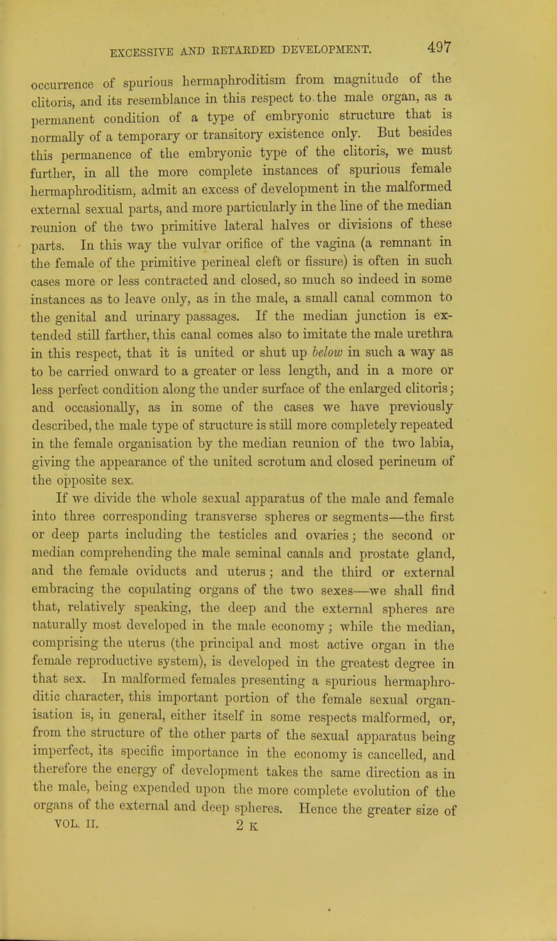 EXCESSIVE AND EETAEDED DEVELOPMENT. occurrence of spurious heriticapliroditism from magnitude of tlie clitoris, and its resemblance in this respect to the male organ, as a permanent condition of a type of embryonic structure that is normally of a temporary or transitory existence only. But besides this permanence of the embryonic type of the clitoris, we must further, in all the more complete instances of spurious female hermapliroditism, admit an excess of development in the malformed external sexual parts, and more particularly in the line of the median reunion of the two primitive lateral halves or divisions of these parts. In this way the vulvar orifice of the vagina (a remnant in the female of the primitive perineal cleft or fissure) is often in such cases more or less contracted and closed, so much so indeed in some instances as to leave only, as in the male, a small canal common to the genital and urinary passages. If the median junction is ex- tended still farther, this canal comes also to imitate the male urethra in this respect, that it is united or shut up below in such a way as to be carried onward to a greater or less length, and in a more or less perfect condition along the under surface of the enlarged clitoris; and occasionally, as in some of the cases we have previously described, the male type of structure is still more completely repeated in the female organisation by the median reunion of the two labia, giving the appearance of the united scrotum and closed perineum of the opposite sex. If we divide the whole sexual apparatus of the male and female into three corresponding transverse spheres or segments—the first or deep parts including the testicles and ovaries; the second or median comprehending the male seminal canals and prostate gland, and the female oviducts and uterus; and the third or external embracing the copulating organs of the two sexes—we shall find that, relatively speaking, the deep and the external spheres are naturally most developed in the male economy; while the median, comprising the uterus (the principal and most active organ in the female reproductive system), is developed in the greatest degree in that sex. In malformed females presenting a spurious hermaphro- ditic character, this important portion of the female sexual organ- isation is, in general, either itself in some respects malformed, or, from the structure of the other parts of the sexual apparatus being imperfect, its specific importance in the economy is cancelled, and therefore the energy of development takes the same direction as in the male, being expended upon the more complete evolution of the organs of the external and deep spheres. Hence the greater size of VOL. IL 2 K