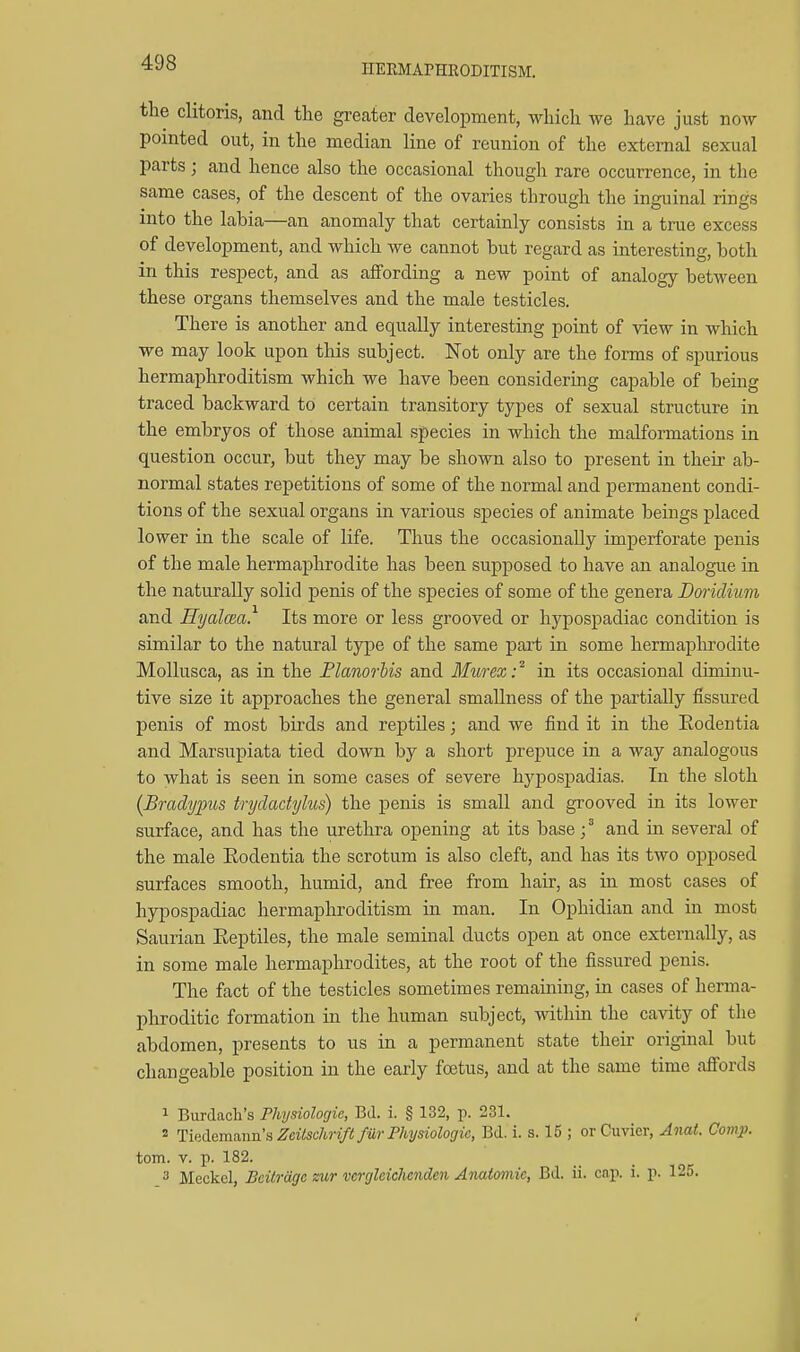 HERMAPHRODITISM. the clitoris, and the greater development, which we have just now pointed out, in the median line of reunion of the external sexual parts; and hence also the occasional though rare occurrence, in the same cases, of the descent of the ovaries through the inguinal rings • - , *^ C> O into the labia—an anomaly that certainly consists in a true excess of development, and which we cannot but regard as interesting, both in this respect, and as affording a new point of analogy between these organs themselves and the male testicles. There is another and equally interesting point of view in which we may look upon this subject. Not only are the forms of spurious hermaphroditism which we have been considering capable of being traced backward to certain transitory types of sexual structure in the embryos of those animal species in which the malformations in question occur, but they may be shown also to present in their ab- normal states repetitions of some of the normal and permanent condi- tions of the sexual organs in various species of animate beings placed lower in the scale of life. Thus the occasionally imperforate penis of the male hermaphrodite has been supposed to have an analogue in the naturally solid penis of the species of some of the genera Doriclium and Hyalcea. Its more or less grooved or hypospadiac condition is similar to the natural type of the same part in some hermaphrodite Mollusca, as in the Flanorbis and Murex: in its occasional diminu- tive size it approaches the general smallness of the partially fissured penis of most bii'ds and reptiles; and we find it in the Eodentia and Marsupiata tied down by a short prepuce in a way analogous to what is seen in some cases of severe hj^pospadias. In the sloth {Bradypus trydactylus) the penis is small and grooved in its lower surface, and has the urethra opening at its baseand in several of the male Rodentia the scrotum is also cleft, and has its two opposed surfaces smooth, humid, and free from hair, as in most cases of hypospadiac hermaphroditism in man. In Ophidian and in most Saurian Eeptiles, the male seminal ducts open at once externally, as in some male hermaphrodites, at the root of the fissured penis. The fact of the testicles sometimes remaining, in cases of herma- phroditic formation in the human subject, within the cavity of the abdomen, presents to us in a permanent state their original but changeable position in the early foetus, and at the same time affords 1 Burdach's Physiologic, Bd. i. § 132, p. 231. 2 TvAQmanvLS, Zcilschrift fur Physiologic, Bd. i. s. 15 ; orCuvicr, Anat. Camp. torn. V. p. 182. 3 Meckel, Bcilrdgc air vcrglciclicnden Anatomic, Bd. ii. cap. i. p. 125.