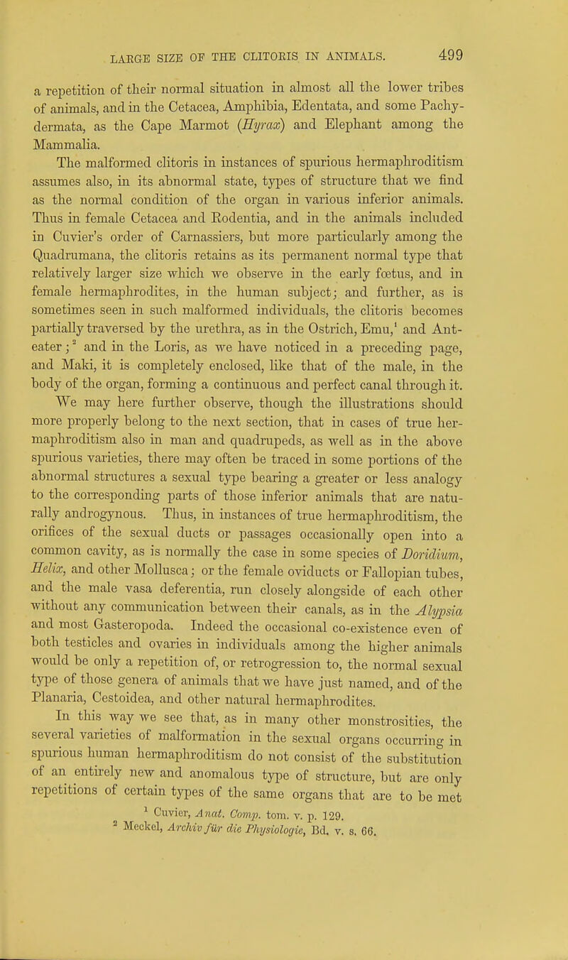 LAEGB SIZE OF THE CLITORIS IN ANIMALS. a repetition of their normal situation in almost all the lower tribes of animals, and in the Cetacea, Amphibia, Edentata, and some Pachy- dermata, as the Cape Marmot (Eyrax) and Elephant among the Mammalia. The malformed clitoris in instances of spurious hermaphroditism assumes also, in its abnormal state, types of structure that we find as the normal condition of the organ in various inferior animals. Thus in female Cetacea and Rodentia, and in the animals included in Cuvier's order of Carnassiers, but more particularly among the Quadrumana, the clitoris retains as its jjermanent normal type that relatively larger size which we observe in the early foetus, and in female hermaphrodites, in the human subject; and further, as is sometimes seen in such malformed individuals, the clitoris becomes partially traversed by the urethra, as in the Ostrich, Emu,' and Ant- eater ; and in the Loris, as we have noticed in a preceding page, and Maki, it is completely enclosed, like that of the male, in the body of the organ, forming a continuous and perfect canal through it. We may here further observe, though the illustrations should more properly belong to the next section, that in cases of true her- maphroditism also in man and quadrupeds, as well as in the above siKirious varieties, there may often be traced in some portions of the abnormal structures a sexual type bearing a greater or less analogy to the corresponding parts of those inferior animals that are natu- rally androgynous. Thus, in instances of true hermaphroditism, the orifices of the sexual ducts or passages occasionally open into a common cavity, as is normally the case in some species of Doridium, Helix, and other MoUusca; or the female oviducts or Fallopian tubes, and the male vasa deferentia, run closely alongside of each other without any communication between their canals, as in the Alypsia and most Gasteropoda. Indeed the occasional co-existence even of both testicles and ovaries in individuals among the higher animals would be only a repetition of, or retrogression to, the normal sexual type of those genera of animals that we have just named, and of the Planaria, Cestoidea, and other natural hermaphrodites. In this way we see that, as in many other monstrosities, the several varieties of malformation in the sexual organs occurring in spurious human hermaphroditism do not consist of the substitution of an entirely new and anomalous type of structure, but are only repetitions of certain types of the same organs that are to be met ^ Cuvier, Anat. Comp. torn. v. p. 129. Meckel, Archivfiir die Physiologic, Bd. v. s. 66.