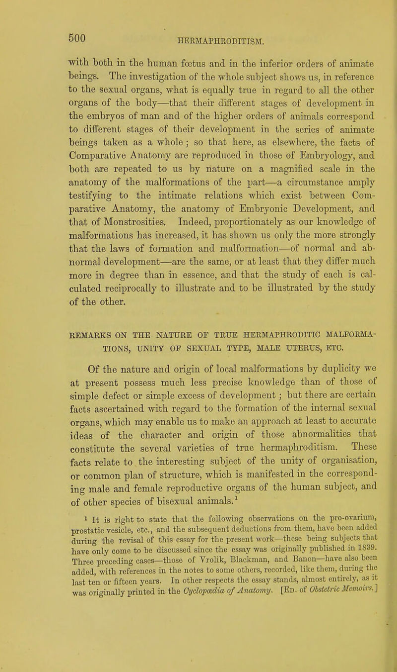 HERMAPHRODITISM. with both in the human foetus and in the inferior orders of animate beings. The investigation of the whole subject shows us, in reference to the sexual organs, what is equally true in regard to all the other organs of the body—that their different stages of development in the embryos of man and of the higher orders of animals correspond to different stages of their development in the series of animate beings taken as a whole; so that here, as elsewhere, the facts of Comparative Anatomy are reproduced in those of Embryology, and both are repeated to us by nature on a magnified scale in the anatomy of the malformations of the part—a circumstance amply testifying to the intimate relations which exist between Com- parative Anatomy, the anatomy of Embryonic Development, and that of Monstrosities. Indeed, proportionately as our knowledge of malformations has increased, it has shown us only the more strongly that the laws of formation and malformation—of normal and ab- normal development—are the same, or at least that they differ much more in degree than in essence, and that the study of each is cal- culated reciprocally to illustrate and to be illustrated by the study of the other, REMARKS ON THE NATURE OF TRUE HERMAPHRODITIC MALFORMA- TIONS, UNITY OF SEXUAL TYPE, MALE UTERUS, ETC. Of the nature and origin of local malformations by duplicity we at present possess much less precise knowledge than of those of simple defect or simple excess of development; but there are certain facts ascertained with regard to the formation of the internal sexual organs, which may enable us to make an approach at least to accurate ideas of the character and origin of those abnormalities that constitute the several varieties of true hermaphroditism. These facts relate to the interesting subject of the unity of organisation, or common plan of structure, which is manifested in the correspond- ing male and female reproductive organs of the human subject, and of other species of bisexual animals.^ ^ It is right to state that the following observations on the pro-ovariuni, prostatic vesicle, etc., and the subsequent deductions from them, have been added during the revisal of this essay for the present work—these being subjects that have only come to be discussed since the essay was originally published in 1S39. Three preceding cases—those of Vrolik, Blackman, and Banon—have also been added, with references in the notes to some othere, recorded, like them, during the last ten or fifteen years. In other respects the essay stands, almost entirely, as it was originally printed in the Cydopadia of Anatomy. [Ed. of Obstetric Memoirs. ]