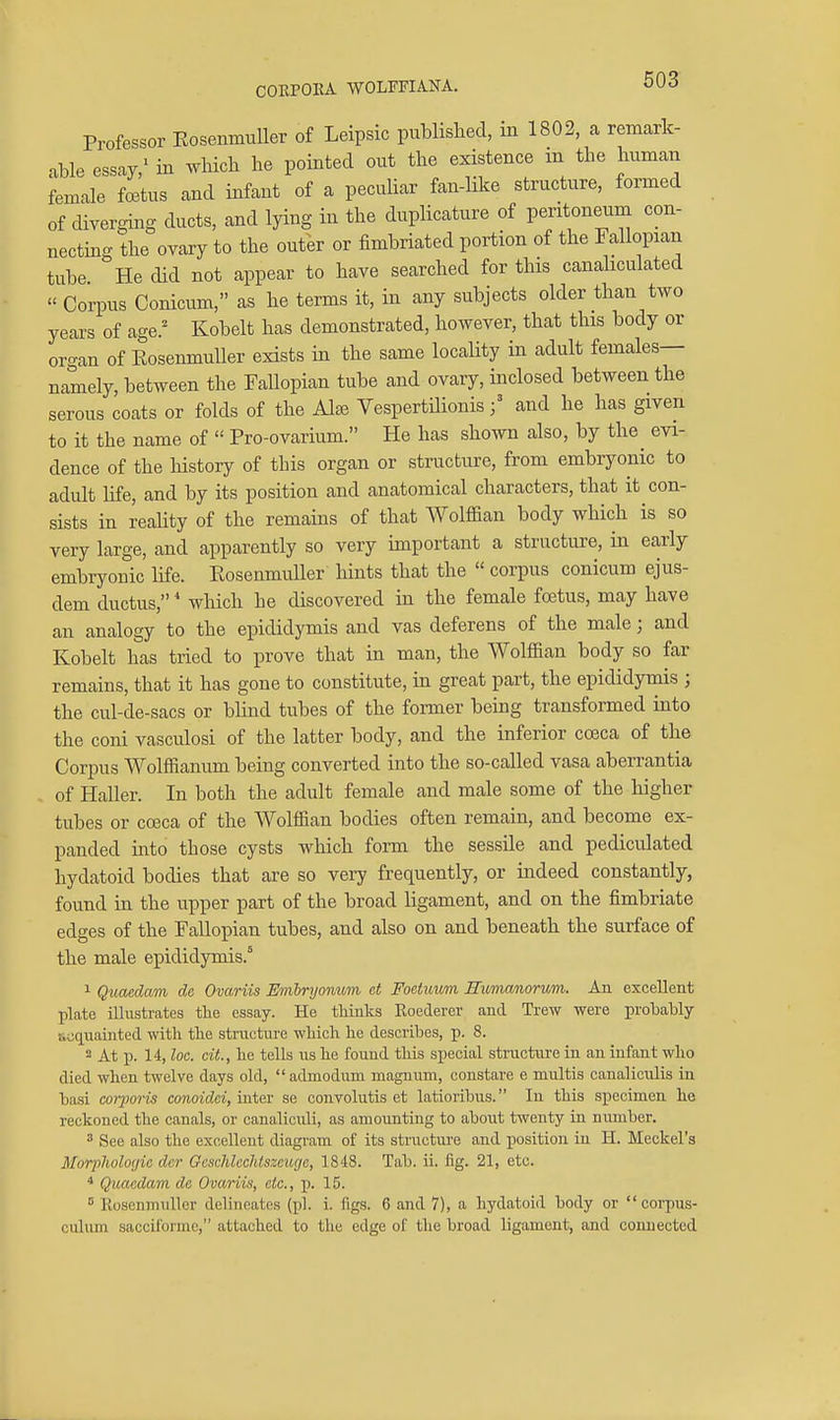 CORPORA WOLITIANA. Professor Eosenmuller of Leipsic published, in 1802, a remark- able essay,' in which he pointed out the existence in the human female fcBtus and infant of a peculiar fan-like structure, formed of diverging ducts, and lying in the duplicature of peritoneum con- necting the ovary to the outer or fimbriated portion of the Fallopian tube He did not appear to have searched for this canaliculated  Corpus Conicum, as he terms it, in any subjects older than two years of age.' Kobelt has demonstrated, however, that this body or organ of Eosenmuller exists in the same locality in adult females— namely, between the Fallopian tube and ovary, inclosed between the serous coats or folds of the Alse Vespertilionisand he has given to it the name of  Pro-ovarium. He has shown also, by the evi- dence of the history of this organ or structure, from embryonic to adult life, and by its position and anatomical characters, that it con- sists in reality of the remains of that Wolffian body which is so very large, and apparently so very important a structure, in early embryonic life. Eosenmuller hints that the  corpus conicum ejus- dem ductus,' which he discovered in the female foetus, may have an analogy to the epididymis and vas deferens of the male; and Kobelt has tried to prove that in man, the Wolffian body so far remains, that it has gone to constitute, in great part, the epididymis ; the cul-de-sacs or blind tubes of the former being transformed into the coni vasculosi of the latter body, and the inferior cceca of the Corpus Wolffianum being converted into the so-called vasa aberrantia of Haller. In both the adult female and male some of the higher tubes or coeca of the Wolffian bodies often remain, and become ex- panded into those cysts which form the sessile and pediculated hydatoid bodies that are so very frequently, or indeed constantly, found in the upper part of the broad ligament, and on the fimbriate edges of the Fallopian tubes, and also on and beneath the surface of the male epididymis.^ 1 Qiiaedam da Ovariis Emlryonum ct Foctuum Micmcmorvm. An excellent plate illustrates the essay. Hs tWnks Koederer and Trew were probably tiaquainted with the stmcture which he describes, p. 8. 2 At p. 14, loc. cit., he tells lis he found this special structure in an infant who died when twelve days old,  admodum magnum, constare e multis canaliculis in basi corporis conoidd, inter se convolutis et latioribus. In this specimen he reckoned the canals, or canaliculi, as amounting to about twenty in number.  See also the excellent diagi'am of its structure and position in H. Meckel's Morphologic der Geschlcchlszcuge, 1848. Tab. ii. fig. 21, etc. * Quaedam dc Ovariis, etc., p. 15. ° Rosenmullcr delineates (pi. i. figs. 6 and 7), a hydatoid body or  corpus- ciilum saccifonne, attached to the edge of the broad ligament, and connected