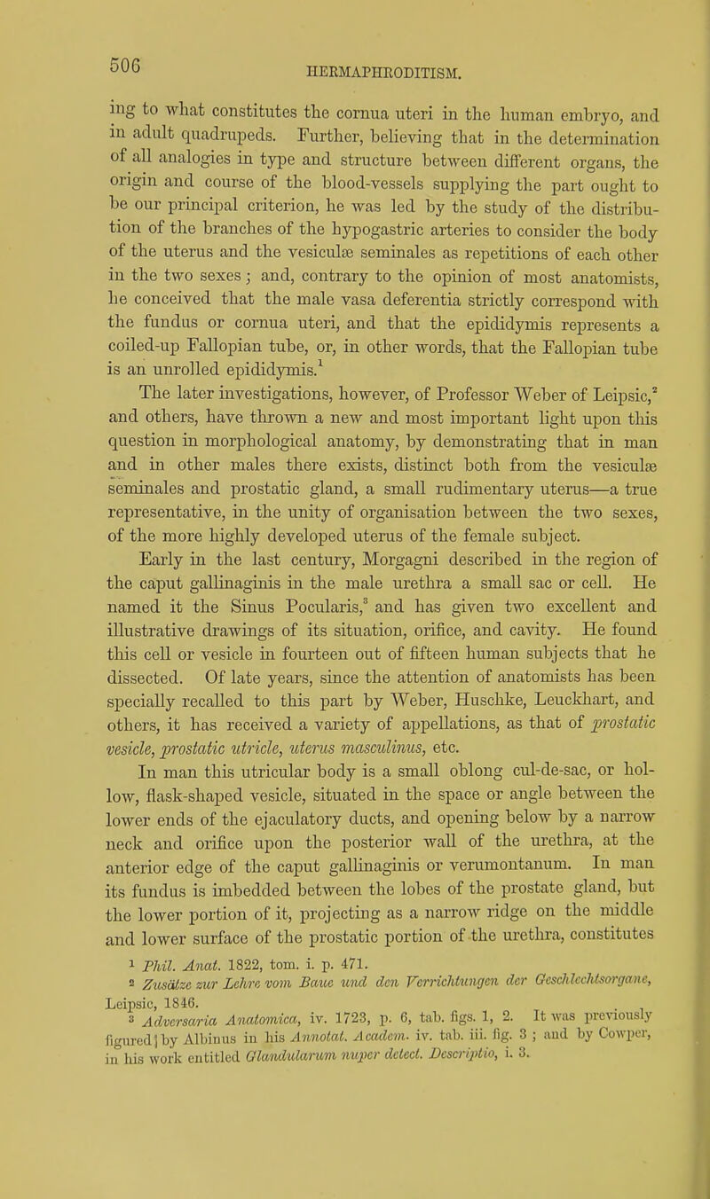 HEEMAPHRODITISM. ing to what constitutes the cornua uteri in the human embryo, and m adult quadrupeds. Further, believing that in the detemination of all analogies in type and structure between different organs, the origin and course of the blood-vessels supplying the part ought to be our principal criterion, he was led by the study of the distribu- tion of the branches of the hypogastric arteries to consider the body of the uterus and the vesiculse seminales as repetitions of each other in the two sexes; and, contrary to the opinion of most anatomists, he conceived that the male vasa deferentia strictly correspond with the fundus or cornua uteri, and that the epididymis represents a coiled-up Fallopian tube, or, in other words, that the Fallopian tube is an unrolled epididymis.^ The later investigations, however, of Professor Weber of Leipsic,'' and others, have thrown a new and most important light upon this question in morphological anatomy, by demonstrating that in man and in other males there exists, distinct both from the vesiculse seminales and prostatic gland, a small rudimentary uterus—a true representative, in the unity of organisation between the two sexes, of the more highly developed uterus of the female subject. Early in the last century, Morgagni described in the region of the ca,put gallinaginis in the male urethra a small sac or cell. He named it the Sinus Pocularis,^ and has given two excellent and illustrative drawings of its situation, orifice, and cavity. He found this cell or vesicle in fourteen out of fifteen human subjects that he dissected. Of late years, since the attention of anatomists has been specially recalled to this part by Weber, Huschke, Leuckhart, and others, it has received a variety of appellations, as that of ])roskdic vesicle, prostatic utricle, uterus masculinus, etc. In man this utricular body is a small oblong cul-de-sac, or hol- low, flask-shaped vesicle, situated in the space or angle between the lower ends of the ejaculatory ducts, and opening below by a narrow neck and orifice upon the posterior wall of the urethra, at the anterior edge of the caput gallinaginis or verumontanum. In man its fundus is imbedded between the lobes of the prostate gland, but the lower portion of it, projecting as a narrow ridge on the middle and lower surface of the prostatic portion of-the urethra, constitutes 1 Pldl. Anat. 1822, torn. i. p. 471. 2 Zicsdtze zur Lchrn vom Baue xind den Vcrriclitungcn der Ocsclilcchtsorganc, Leipsic, 1846. 3 Adversaria AiMiomica, iv. 1723, p. 6, tab. figs. 1, 2. It was previously figured 1 by Albiuus in liis Annotal. Acadcvi- iv. tab. iii. fig. 3 ; aiid by Cowper, in liis work entitled Glandularum nupcr detect. Besaijitio, i. 3.