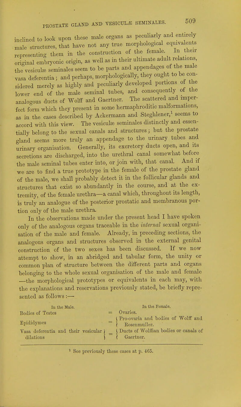 inclined to look upon these male organs as peculiarly and entirely male structures, that have not any true morphological equivalents representing them in the construction of the female In their original embryonic origin, as well as in their ultimate adult relations, the vesicute seminales seem to be parts and appendages of the male vasa deferentia; and perhaps, morphologically, they ought to be con- sidered merely as highly and peculiarly developed portions of the lower end of the male seminal tubes, and consequently oi the analogous ducts of Wolff and Gaertner. The scattered and imper- fect form which they present in some hermaphroditic malformations, as in the cases described by Ackermann and Steghlener.^ seems to accord with this view. The vesiculse seminales distinctly and essen- tially belong to the sexual canals and structures; but the prostate gland seems more truly an appendage to the urinary tubes and urinary organisation. Generally, its excretory ducts open, and its secretions are discharged, into the urethral canal somewhat before the male seminal tubes enter into, or join with, that canal. And if we are to find a true prototype in the female of the prostate gland of the male, we shall probably detect it in the follicular glands and structures that exist so abundantly in the course, and at the ex- tremity, of the female urethra—a canal which, throughout its length, is truly an analogue of the posterior prostatic and membranous por- tion only of the male urethra. In the observations made under the present head I have spoken only of the analogous organs traceable in the internal sexual organi- sation of the male and female. Akeady, in preceding sections, the analogous organs and structures observed in the external genital construction of the two sexes has been discussed. If we now attempt to show, in an abridged and tabular form, the unity or common plan of structure between the different parts and organs belonging to the whole sexual organisation of the male and female —the morphological prototypes or equivalents in each may, with the explanations and reservations previously stated, be briefly repre- sented as foUows:— Pro-ovaria and bodies of Wolff and In the Male. In the Female. Bodies of Testes = Ovaries. _ ( Pro-ovaria and Epididymes - | Rosenmuller. Vasa deferentia and tlieir vesicular ) _ ( Ducts of Wolffian bodies or canals of dilations i I Gaertner. See previously these cases at p. 465.