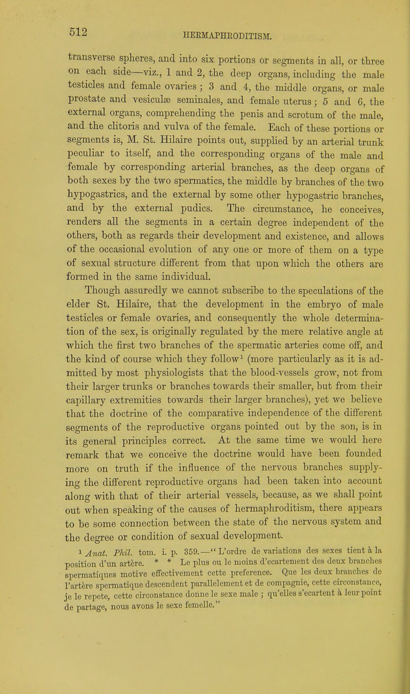 IIEEMAPHEODITISM. transverse spheres, and into six portions or segments in all, or three on each side—viz., 1 and 2, the deep organs, including the male testicles and female ovaries ; 3 and 4, the middle organs, or male prostate and vesiculae seminales, and female uterus; 5 and 6, the external organs, comprehending the penis and scrotum of the male, and the clitoris and ^nilva of the female. Each of these portions or segments is, M. St. Hilaire points out, suppHed by an arterial trunk peculiar to itself, and the corresponding organs of the male and female by corresponding arterial branches, as the deep organs of both sexes by the two spermatics, the middle by branches of the two hypogastrics, and the external by some other hypogastric branches, and by the external pudics. The circumstance, he conceives, renders all the segments in a certain degree independent of the others, both as regards their development and existence, and allows of the occasional evolution of any one or more of them on a type of sexual structure different from that upon which the others are formed in the same individual. Though assuredly we cannot subscribe to the speculations of the elder St. Hilaire, that the development in the embryo of male testicles or female ovaries, and consequently the whole determina- tion of the sex, is originally regulated by the mere relative angle at which the first two branches of the spermatic arteries come off, and the kind of course which they follow^ (more particularly as it is ad- mitted by most physiologists that the blood-vessels grow, not from their larger trunks or branches towards their smaller, but from their capillary extremities towards their larger branches), yet we believe that the doctrine of the comparative independence of the different segments of the reproductive organs pointed out by the son, is in its general principles correct. At the same time we would here remark that we conceive the doctrine would have been founded more on truth if the influence of the nervous branches supply- ing the different reproductive organs had been taken hato account along with that of their arterial vessels, because, as we shall point out when speaking of the causes of hermaphroditism, there appears to be some connection between the state of the nervous system and the degree or condition of sexual development. ^ Anat. Phil. torn. i. p. 359.— L'ordre de variations des sexes tient 5, la position d'un arterc. * * Le plus ou le moins d'ecartenient des deux branches spermaticLues motive effectivement cette preference. Que les deux branches de I'artere speimatiriue descendent parallelement et de compagnie, cette circonstance, je le repote, cette circonstance donne le sexe male ; qu'elles s'ecartent k leiu-point de partage, nous avons le sexe femelle.