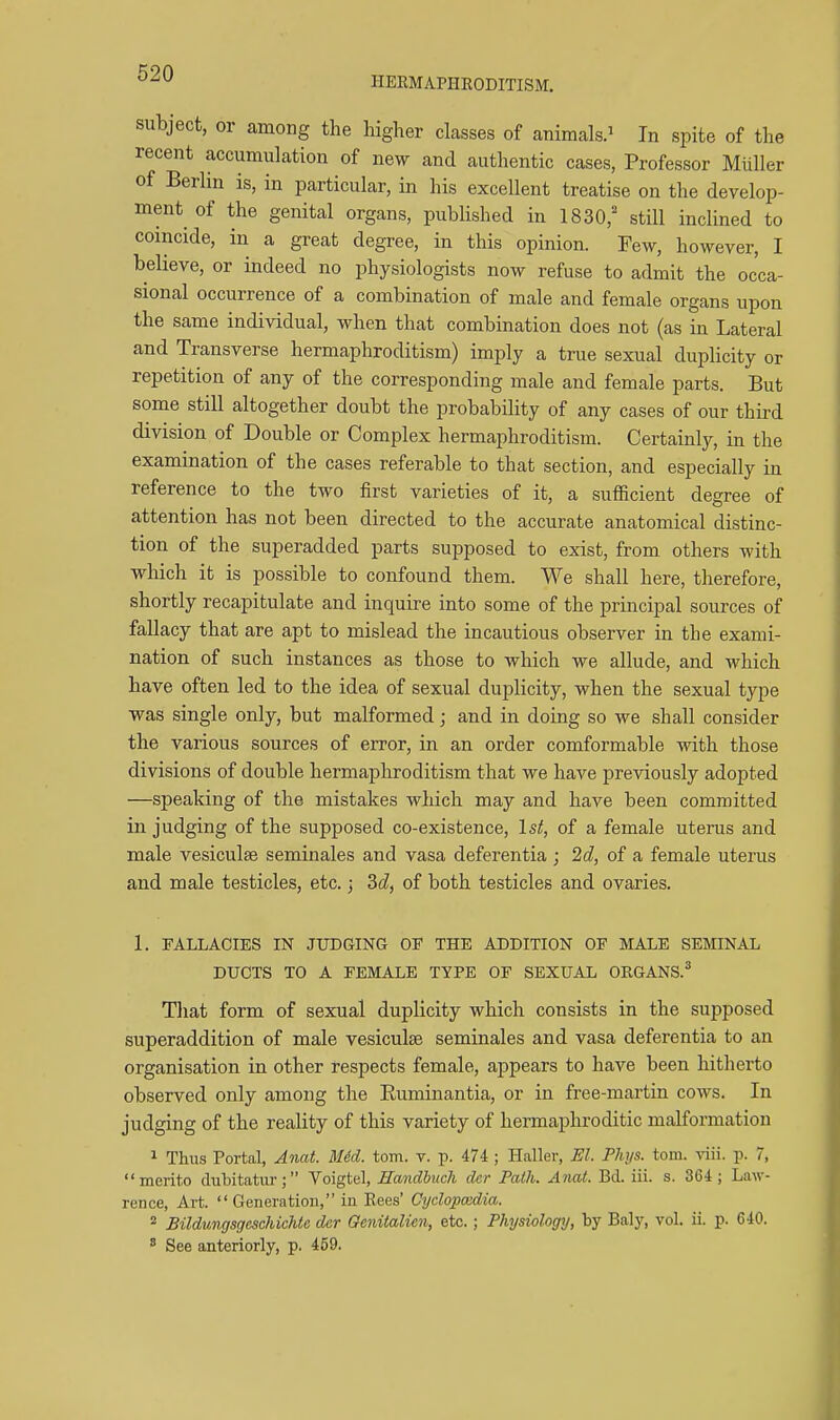 HERMAPHRODITISM. subject, or among the higher classes of animals.^ In spite of the recent accumulation of new and authentic cases, Professor Miiller of Berlin is, in particular, in his excellent treatise on the develop- ment of the genital organs, published in 1830,' still inclined to coincide, in a great degree, in this opinion. Few, however, I believe, or indeed no physiologists now refuse to admit the occa- sional occurrence of a combination of male and female organs upon the same individual, when that combination does not (as in Lateral and Transverse hermaphroditism) imply a true sexual duplicity or repetition of any of the corresponding male and female parts. But some still altogether doubt the probability of any cases of our third division of Double or Complex hermaphroditism. Certainly, in the examination of the cases referable to that section, and especially in reference to the two first varieties of it, a sufficient degree of attention has not been directed to the accurate anatomical distinc- tion of the superadded parts supposed to exist, from others with which it is possible to confound them. We shall here, therefore, shortly recapitulate and inquire into some of the principal sources of fallacy that are apt to mislead the incautious observer in the exami- nation of such instances as those to which we allude, and which have often led to the idea of sexual duplicity, when the sexual type was single only, but malformed; and in doing so we shall consider the various sources of error, in an order comformable with those divisions of double hermaphroditism that we have previously adopted —speaking of the mistakes which may and have been committed in judging of the supposed co-existence, 1st, of a female uterus and male vesiculse seminales and vasa deferentia ; 2d, of a female uterus and male testicles, etc.; 3d, of both testicles and ovaries. 1. FALLACIES IN JUDGING OF THE ADDITION OF MALE SEMINAL DUCTS TO A FEMALE TYPE OF SEXUAL ORGANS.* That form of sexual duplicity which consists in the supposed superaddition of male vesiculse seminales and vasa deferentia to an organisation in other respects female, appears to have been hitherto observed only among the Euminantia, or in free-martin cows. In judging of the reality of this variety of hermaphroditic malformation ^ Thus Portal, Anat. MM. torn. v. p. 474 ; Haller, El. Phys. torn. viii. p. 7, merito dubitatur; Voigtel, Handbuch dcr Path. Anat. Bd. iii. s. 364; Law- rence, Art.  Generation, in Bees' Oydopcedia. * Bildungsgcschichta dar Genitalim, etc.; Physiology, by Baly, vol. ii. p. 640. * See anteriorly, p. 469.