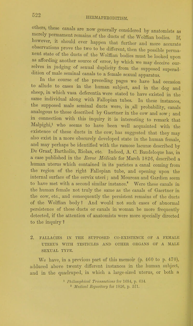 ^09 HEEMAPHRODITISM, Others, these canals are now generally considered by anatomists as merely permament remains of the ducts of the Wolffian bodies If however, it should ever happen that further and more accurate observations prove the two to be different, then the possible perma- nent state of the ducts of the WolflTian bodies must be looked upon as affording another source of error, by which we may deceive our- selves m judging of sexual duplicity from the supposed superad- dition of male seminal canals to a female sexual apparatus. In the course of the preceding pages we have had occasion to allude to cases in the human subject, and in the dog and sheep, in wHch vasa deferentia were stated to have existed in the same individual along with Fallopian tubes. In these instances, the supposed male seminal ducts were, in aU probability, canals analogous to those described by Gaertner in the cow and sow; and in connection with this inquiry it is interesting to remark that Malpighi,! who seems to have been well acquainted with the existence of these ducts in the cow, has suggested that they may also exist in a more obscurely developed state in the human female, and may perhaps be identified with the ramose lacunte described by De Graaf, Bartholin, Eiolan, etc. Indeed, A. C. Baudeloque has, in a case published in the Bevue MMicaU for March 1826, described a human uterus which contained in its parietes a canal coming from the region of the right Fallopian tube, and opening upon the internal surface of the cervix uteri; and Moureau and Gardien seem to have met with a second similar instance.* Were these canals in the human female not truly the same as the canals of Gaertner in the cow, etc., and consequently the persistent remains of the ducts of the Wolffian body? And Avould not such cases of abnormal persistence of these ducts or canals in woman be more frequently detected, if the attention of anatomists were more specially directed to the inquiry 1 2. FALLACIES IN THE SUPPOSED CO-EXISTENCE OE A FEMALE UTERUS WITH TESTICLES AND OTHER ORGANS OF A MALE SEXUAL TYPE. We have, in a previous part of this memoir (p. 460 to p. 470), adduced above twenty different instances in the human subject, and in the quadruped, in Avhich a large-sized uterus, or both a ^ Philosophical Transactions for 1C84, p. C34.  Medical Bepositoj-y iov 1826, p. 571.