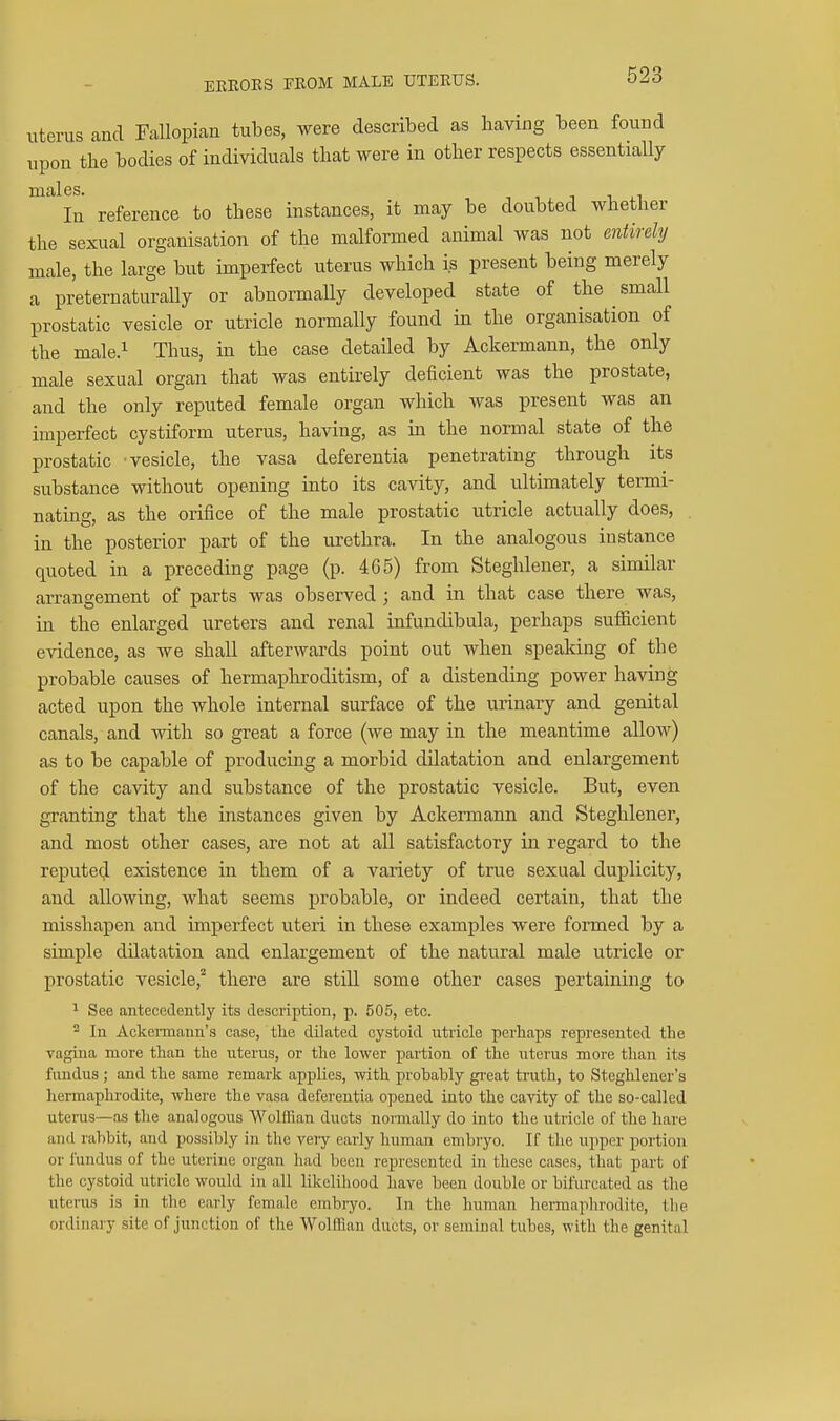 EEKOKS FROM MALE UTERUS. Uterus and Fallopian tubes, were described as having been found upon tlie bodies of individuals that were in otber respects essentially ' In reference to these instances, it may be doubted whether the sexual organisation of the malformed animal was not entirely male, the large but imperfect uterus which is present being merely a preternaturally or abnormally developed state of the small prostatic vesicle or utricle normally found in the organisation of the male.i Thus, in the case detailed by Ackermann, the only male sexual organ that was entirely deficient was the prostate, and the only reputed female organ which was present was an imperfect cystiform uterus, having, as m the normal state of the prostatic vesicle, the vasa deferentia penetrating through its substance without opening into its cavity, and ultimately termi- nating, as the orifice of the male prostatic utricle actually does, . in the posterior part of the urethra. In the analogous instance quoted in a preceding page (p. 465) from Steghlener, a similar arrangement of parts was observed ; and in that case there was, in the enlarged ureters and renal infundibula, perhaps sufficient evidence, as we shall afterwards point out when speaking of the probable causes of hermaphroditism, of a distending power having acted upon the whole internal surface of the urinary and genital canals, and with so great a force (we may in the meantime allow) as to be capable of producing a morbid dilatation and enlargement of the cavity and substance of the prostatic vesicle. But, even granting that the instances given by Ackermann and Steghlener, and most other cases, are not at all satisfactory in regard to the reputed existence in them of a variety of true sexual duplicity, and allowing, what seems probable, or indeed certain, that the misshapen and imperfect uteri in these examples were formed by a simple dilatation and enlargement of the natural male utricle or prostatic vesicle,^ there are still some other cases pertaining to ^ See antecedently its description, p. 505, etc. 2 In Ackemann's case, tlie dilated cystoid utricle perhaps represented the vagina more than the uterus, or the lower partion of the uterus more than its fundus ; and the same remark applies, with probably gi'eat truth, to Steghlener's hermaphrodite, where the vasa deferentia opened into the cavity of the so-called uterus—as the analogous Wolffian ducts normally do into the utricle of the hare and ralibit, and possibly in the very early human embryo. If the upper portion or fundus of the uterine organ had been represented in these cases, that part of the cystoid utricle would in all likelihood have been double or bifurcated as the uterus is in the early female embryo. In the human hei-maphrodite, the ordinary site of junction of the Wolffian ducts, or seminal tubes, with the genital
