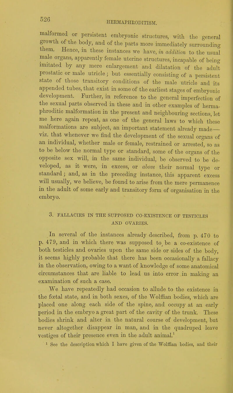 HERMAPIirvODITISM. malformed or persistent embryonic structures, with the general growth of the body, and of the parts more immediately surrounding them. Hence, in these instances we have, in addition to the usual male organs, apparently female uterine structures, incapable of being imitated by any mere enlargement and dilatation of the adult prostatic or male utricle; but essentially consisting of a persistent state of those transitory conditions of the male utricle and its appended tubes, that exist in some of the earliest stages of embryonic development. Further, in reference to the general imperfection of the sexual parts observed in these and in other examples of herma- phroditic malformation in the present and neighbouiing sections, let me here again repeat, as one of the general laws to which these malformations are subject, an important statement already made— viz. that whenever we find the development of the sexual organs of an individual, whether male or female, restrained or arrested, so as to be below the normal type or standard, some of the organs of the opposite sex will, in the same individual, be observed to be de- veloped, as it were, in excess, or above their normal type or standard; and, as in the preceding instance, this apparent excess will usually, we believe, be found to arise from the mere permanence in the adult of some early and transitory form of organisation in the embryo. 3. FALLACIES IN THE SUPPOSED CO-EXISTENCE OF TESTICLES AND OVARIES. In several of the instances already described, from p. 470 to p. 479, and in which there was supposed to^ be a co-existence of both testicles and ovaries upon the same side or sides of the body, it seems highly probable that there has been occasionally a fallacy in the observation, owing to a want of knowledge of some anatomical circumstances that are liable to lead us into error in makine an examination of such a case. We have repeatedly had occasion to allude to the existence in the foetal state, and in both sexes, of the WolflSan bodies, which are placed one along each side of the spine, and occupy at an early period in the embryo a great part of the cavity of the trunk. These bodies shrink and alter in the natural course of develojjment, but never altogether disappear in man, and in the quadruped leave vestiges of their presence even in the adult animal.^ 1 See the description which I have given of the WollBan bodies, and their