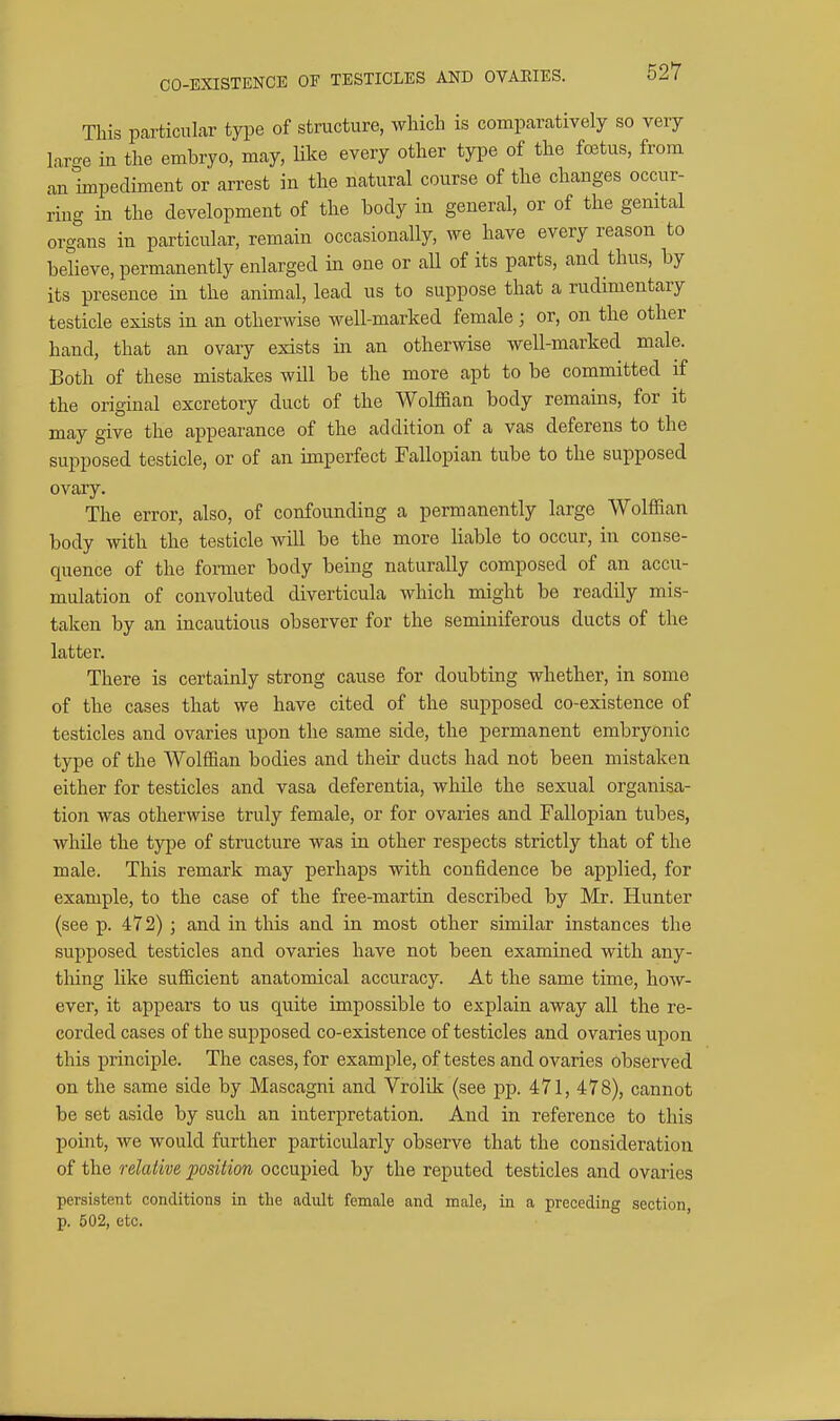 CO-EXISTENCE OF TESTICLES AND OVAEIES. This particular type of structure, which is comparatively so very laro-e in the embryo, may, like every other type of the foetus, from an impediment or arrest in the natural course of the changes occur- ring in the development of the body in general, or of the genital organs in particular, remain occasionaUy, we have every reason to believe, permanently enlarged in one or all of its parts, and thus, by its presence in the animal, lead us to suppose that a rudimentary testicle exists in an otherwise well-marked female; or, on the other hand, that an ovary exists in an otherwise well-marked male. Both of these mistakes will be the more apt to be committed if the original excretory duct of the Wolffian body remains, for it may give the appearance of the addition of a vas deferens to the supposed testicle, or of an imperfect Fallopian tube to the supposed ovary. The error, also, of confounding a permanently large Wolffian body with the testicle will be the more liable to occur, in conse- quence of the former body being naturally composed of an accu- mulation of convoluted diverticula which might be readily mis- taken by an incautious observer for the seminiferous ducts of the latter. There is certainly strong cause for doubting whether, in some of the cases that we have cited of the supposed co-existence of testicles and ovaries upon the same side, the permanent embryonic type of the Wolffian bodies and their ducts had not been mistaken either for testicles and vasa deferentia, while the sexual organisa- tion was otherwise truly female, or for ovaries and Fallopian tubes, while the tjrpe of structure was in other respects strictly that of the male. This remark may perhaps with confidence be applied, for example, to the case of the free-martin described by Mr. Hunter (see p. 472) ; and in this and in most other similar instances the supposed testicles and ovaries have not been examined with any- tliing like sufficient anatomical accuracy. At the same time, how- ever, it appears to us quite impossible to explain away all the re- corded cases of the supposed co-existence of testicles and ovaries upon this principle. The cases, for example, of testes and ovaries observed on the same side by Mascagni and Vrolilc (see pp. 471, 478), cannot be set aside by such an interpretation. And in reference to this point, we would further particularly observe that the consideration of the relative position occupied by the reputed testicles and ovaries persistent conditions in tLe adult female and male, in a preceding section p. 502, etc.