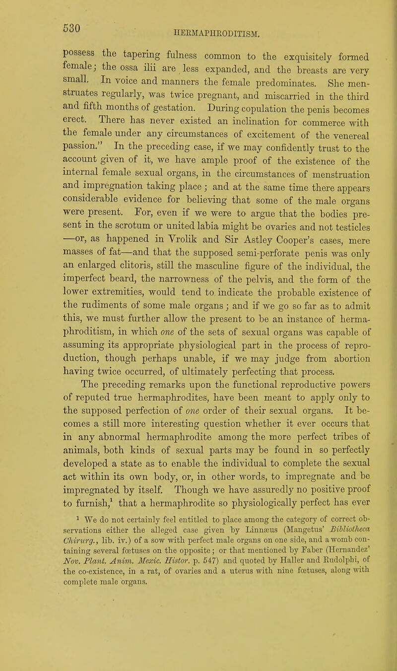 possess the tapering fulness common to the exquisitely formed female; the ossa ilii are less expanded, and the breasts are very small. In voice and manners the female predominates. She men- struates regularly, was twice pregnant, and miscarried in the third and fifth months of gestation. During copulation the penis becomes erect. There has never existed an inclination for commerce with the female under any circumstances of excitement of the venereal passion. In the preceding case, if we may confidently trust to the account given of it, we have ample proof of the existence of the internal female sexual organs, in the circumstances of menstruation and impregnation taking place; and at the same time there appears considerable evidence for believing that some of the male organs were present. For, even if we were to argue that the bodies pre- sent in the scrotum or united labia might be ovaries and not testicles —or, as happened in Vrolik and Sir Astley Cooper's cases, mere masses of fat—and that the supposed semi-perforate penis was only an enlarged clitoris, still the masculine figure of the individual, the imperfect beard, the narrowness of the pelvis, and the form of the lower extremities, would tend to indicate the probable existence of the rudiments of some male organs ; and if we go so far as to admit this, we must further allow the present to be an instance of herma- phroditism, in which one of the sets of sexual organs was capable of assuming its appropriate physiological part in the process of repro- duction, though perhaps unable, if we may judge from abortion having twice occurred, of ultimately perfecting that process. The preceding remarks upon the functional reproductive powers of reputed true hermaphrodites, have been meant to aj^ply only to the supposed perfection of one order of their sexual organs. It be- comes a still more interesting question whether it ever occurs that in any abnormal hermaphrodite among the more perfect tribes of animals, both kinds of sexual parts may be found in so perfectly developed a state as to enable the individual to complete the sexual act within its own body, or, in other words, to impregnate and be impregnated by itself. Though we have assuredly no positive proof to furnish,' that a hermaphrodite so physiologically perfect has ever 1 We do not certainly feel entitled to place among the category of correct ob- servations either the alleged case given hy Linuajus (Mangetiis' Bibliotlicca Chirurg., lib. iv.) of a sow with perfect male organs on one side, and a womb con- taining several foetuses on the oj)posite; or that mentioned by Faber (Hernandez' Nov. Plant. Anim. Mexic. Histor. p. 5'17) and quoted by Haller and Eiidoliihi, of the co-existence, in a rat, of ovaries and a uterus with nine foetuses, along with complete male organs.